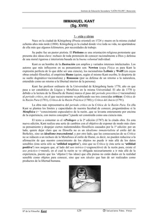 Instituto de Educación Secundaria “LEÓN FELIPE”, Benavente
Hª de la Filosofía: Kant Salustiano Fdez. Viejo129
IMMANUEL KANT
(Sg. XVIII)
1.- vida y obras
Nace en la ciudad de Königsberg (Prusia oriental) en 1724 y muere en la misma ciudad
ochenta años más tarde (1804). Königsberg es la ciudad donde vive toda su vida, no apartándose
de ella más que algunos kilómetros, por necesidades de trabajo.
Su padre fue un pastor pietista. El Pietismo es una orientación religiosa protestante que
presenta dos ideas-clave: rechazo de toda pretensión de conocer racionalmente a Dios y defensa
de una moral rigurosa e interiorista basada en la buena voluntad individual.
Kant es un hombre de la Ilustración con amplios y variados intereses intelectuales. Los
autores que más influyeron en su pensamiento son: Newton (cuya Física es para Kant la
expresión perfecta de lo que debe ser una ciencia), los racionalistas Leibniz y Wolff (en cuyas
obras estudió filosofía), el empirista Hume (quien, según el mismo Kant escribe, le despierta de
su sueño dogmático=racionalista) y Rousseau (por su defensa de un retorno a la naturaleza,
entendido como un retorno a la libertad interior de la persona).
Kant fue profesor ordinario de la Universidad de Königsberg hasta 1770, año en que
pasa a ser catedrático de Lógica y Metafísica en la misma Universidad. El año de 1770 (y
debido a la lectura de la filosofía de Hume) marca el paso del periodo precrítico (=racionalista)
al periodo crítico, en el que sucesivamente va publicando sus tres conocidas críticas: Crítica de
la Razón Pura (1781), Crítica de la Razón Práctica (1788) y Crítica del Juicio (1791).
La obra más representativa del periodo crítico es la Crítica de la Razón Pura. En ella
Kant se plantea los límites y capacidades de nuestra facultad de conocer, preguntándose si la
Metafísica (= “conocimiento especulativo de la razón...que se levanta enteramente por encima
de la experiencia, con meros conceptos”) puede ser construída como una ciencia más.
El texto a comentar es el «Prólogo» a la 2ª edición (1787) de la citada obra. En esta
nueva edición, Kant realiza una serie de cambios con el objetivo de exponer de modo más claro
su pensamiento y despejar ciertos malentendidos filosóficos causados por la 1ª edición: por un
lado, quiere dejar claro que su filosofía no es un idealismo inmaterialista al estilo del de
Berkeley, sino un idealismo trascendental, y por otro lado, que las consecuencias de su Crítica
no se reducen a un rechazo de la Metafísica al estilo de Hume, es decir, no pueden reducirse a la
afirmación de que nuestro conocimiento de los objetos no puede ir más allá de los datos
sensibles (ésta sería sólo su ‘utilidad negativa’), sino que su Crítica (y ésta sería su ‘utilidad
positiva’) nos asegura que, al lado del uso teórico (=cognoscitivo) de la razón pura, existe el
uso práctico (=moral), en el cual la razón se ve obligada necesariamente a ir más allá de la
experiencia, puesto que los ‘objetos’(=las ideas) que ella piensa no están dados en la realidad
sensible como objetos para conocer, sino que son ideales que han de ser realizados como
productos de la libertad humana.
 