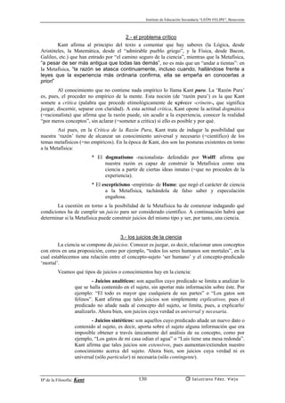 Instituto de Educación Secundaria “LEÓN FELIPE”, Benavente
Hª de la Filosofía: Kant Salustiano Fdez. Viejo130
2.- el problema crítico
Kant afirma al principio del texto a comentar que hay saberes (la Lógica, desde
Aristóteles, la Matemática, desde el “admirable pueblo griego”, y la Física, desde Bacon,
Galileo, etc.) que han entrado por “el camino seguro de la ciencia”, mientras que la Metafísica,
“a pesar de ser más antigua que todas las demás”, no es más que un “andar a tientas”: en
la Metafísica, “la razón se atasca continuamente, incluso cuando, hallándose frente a
leyes que la experiencia más ordinaria confirma, ella se empeña en conocerlas a
priori”
Al conocimiento que no contiene nada empírico lo llama Kant puro. La ‘Razón Pura’
es, pues, el proceder no empírico de la mente. Esta noción (de ‘razón pura’) es la que Kant
somete a crítica (palabra que procede etimológicamente de κρíνειν -crínein-, que significa
juzgar, discernir, separar con claridad). A esta actitud crítica, Kant opone la actitud dogmática
(=racionalista) que afirma que la razón puede, sin acudir a la experiencia, conocer la realidad
“por meros conceptos”, sin aclarar (=someter a crítica) si ello es posible y por qué.
Así pues, en la Crítica de la Razón Pura, Kant trata de indagar la posibilidad que
nuestra ‘razón’ tiene de alcanzar un conocimiento universal y necesario (=científico) de los
temas metafísicos (=no empíricos). En la época de Kant, dos son las posturas existentes en torno
a la Metafísica:
* El dogmatismo -racionalista- defendido por Wolff: afirma que
nuestra razón es capaz de construir la Metafísica como una
ciencia a partir de ciertas ideas innatas (=que no proceden de la
experiencia).
* El escepticismo -empirista- de Hume: que negó el carácter de ciencia
a la Metafísica, tachándola de falso saber y especulación
engañosa.
La cuestión en torno a la posibilidad de la Metafísica ha de comenzar indagando qué
condiciones ha de cumplir un juicio para ser considerado científico. A continuación habrá que
determinar si la Metafísica puede construir juicios del mismo tipo y ser, por tanto, una ciencia.
3.- los juicios de la ciencia
La ciencia se compone de juicios. Conocer es juzgar, es decir, relacionar unos conceptos
con otros en una proposición, como por ejemplo, “todos los seres humanos son mortales”, en la
cual establecemos una relación entre el concepto-sujeto ‘ser humano’ y el concepto-predicado
‘mortal’.
Veamos qué tipos de juicios o conocimientos hay en la ciencia:
- Juicios analíticos: son aquellos cuyo predicado se limita a analizar lo
que se halla contenido en el sujeto, sin aportar más información sobre éste. Por
ejemplo: “El todo es mayor que cualquiera de sus partes” o “Los gatos son
felinos”. Kant afirma que tales juicios son simplemente explicativos, pues el
predicado no añade nada al concepto del sujeto, se limita, pues, a explicarlo/
analizarlo. Ahora bien, son juicios cuya verdad es universal y necesaria.
- Juicios sintéticos: son aquellos cuyo predicado añade un nuevo dato o
contenido al sujeto, es decir, aporta sobre el sujeto alguna información que era
imposible obtener a través únicamente del análisis de su concepto, como por
ejemplo, “Los gatos de mi casa odian el agua” o “Luis tiene una mesa redonda”.
Kant afirma que tales juicios son extensivos, pues aumentan/extienden nuestro
conocimiento acerca del sujeto. Ahora bien, son juicios cuya verdad ni es
universal (sólo particular) ni necesaria (sólo contingente).
 