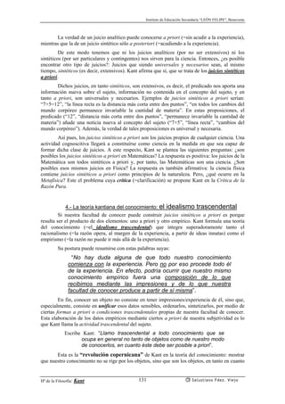 Instituto de Educación Secundaria “LEÓN FELIPE”, Benavente
Hª de la Filosofía: Kant Salustiano Fdez. Viejo131
La verdad de un juicio analítico puede conocerse a priori (=sin acudir a la experiencia),
mientras que la de un juicio sintético sólo a posteriori (=acudiendo a la experiencia).
De este modo tenemos que ni los juicios analíticos (por no ser extensivos) ni los
sintéticos (por ser particulares y contingentes) nos sirven para la ciencia. Entonces, ¿es posible
encontrar otro tipo de juicios?: Juicios que siendo universales y necesarios sean, al mismo
tiempo, sintéticos (es decir, extensivos). Kant afirma que sí, que se trata de los juicios sintéticos
a priori.
Dichos juicios, en tanto sintéticos, son extensivos, es decir, el predicado nos aporta una
información nueva sobre el sujeto, información no contenida en el concepto del sujeto, y en
tanto a priori, son universales y necesarios. Ejemplos de juicios sintéticos a priori serían:
“7+5=12”, “la línea recta es la distancia más corta entre dos puntos”, “en todos los cambios del
mundo corpóreo permanece invariable la cantidad de materia”. En estas proposiciones, el
predicado (“12”, “distancia más corta entre dos puntos”, “permanece invariable la cantidad de
materia”) añade una noticia nueva al concepto del sujeto (“7+5”, “línea recta”, “cambios del
mundo corpóreo”). Además, la verdad de tales proposiciones es universal y necesaria.
Así pues, los juicios sintéticos a priori son los juicios propios de cualquier ciencia. Una
actividad cognoscitiva llegará a constituírse como ciencia en la medida en que sea capaz de
formar dicha clase de juicios. A este respecto, Kant se plantea las siguientes preguntas: ¿son
posibles los juicios sintéticos a priori en Matemáticas? La respuesta es positiva: los juicios de la
Matemática son todos sintéticos a priori y, por tanto, las Matemáticas son una ciencia. ¿Son
posibles esos mismos juicios en Física? La respuesta es también afirmativa: la ciencia física
contiene juicios sintéticos a priori como principios de la naturaleza. Pero, ¿qué ocurre en la
Metafísica? Este el problema cuya crítica (=clarificación) se propone Kant en la Crítica de la
Razón Pura.
4.- La teoría kantiana del conocimiento: el idealismo trascendental
Si nuestra facultad de conocer puede construir juicios sintéticos a priori es porque
resulta ser el producto de dos elementos: uno a priori y otro empírico. Kant formula una teoría
del conocimiento (=el idealismo trascendental) que integra superadoramente tanto el
racionalismo (=la razón opera, al margen de la experiencia, a partir de ideas innatas) como el
empirismo (=la razón no puede ir más allá de la experiencia).
Su postura puede resumirse con estas palabras suyas:
“No hay duda alguna de que todo nuestro conocimiento
comienza con la experiencia. Pero no por eso procede todo él
de la experiencia. En efecto, podría ocurrir que nuestro mismo
conocimiento empírico fuera una composición de lo que
recibimos mediante las impresiones y de lo que nuestra
facultad de conocer produce a partir de sí misma”.
En fin, conocer un objeto no consiste en tener impresiones/experiencia de él, sino que,
especialmente, consiste en unificar esos datos sensibles, ordenarlos, sintetizarlos, por medio de
ciertas formas a priori o condiciones trascendentales propias de nuestra facultad de conocer.
Esta elaboración de los datos empíricos mediante ciertos a priori de nuestra subjetividad es lo
que Kant llama la actividad trascendental del sujeto.
Escribe Kant: “Llamo trascendental a todo conocimiento que se
ocupa en general no tanto de objetos como de nuestro modo
de conocerlos, en cuanto éste debe ser posible a priori”.
Esta es la “revolución copernicana” de Kant en la teoría del conocimiento: mostrar
que nuestro conocimiento no se rige por los objetos, sino que son los objetos, en tanto en cuanto
 