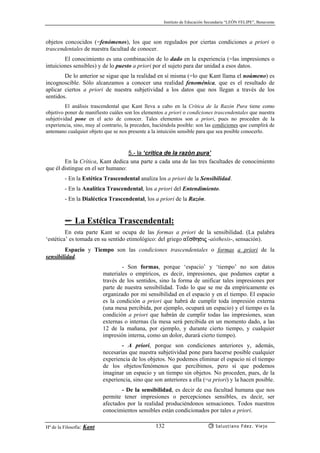 Instituto de Educación Secundaria “LEÓN FELIPE”, Benavente
Hª de la Filosofía: Kant Salustiano Fdez. Viejo132
objetos concocidos (=fenómenos), los que son regulados por ciertas condiciones a priori o
trascendentales de nuestra facultad de conocer.
El conocimiento es una combinación de lo dado en la experiencia (=las impresiones o
intuiciones sensibles) y de lo puesto a priori por el sujeto para dar unidad a esos datos.
De lo anterior se sigue que la realidad en sí misma (=lo que Kant llama el noúmeno) es
incognoscible. Sólo alcanzamos a conocer una realidad fenoménica, que es el resultado de
aplicar ciertos a priori de nuestra subjetividad a los datos que nos llegan a través de los
sentidos.
El análisis trascendental que Kant lleva a cabo en la Crítica de la Razón Pura tiene como
objetivo poner de manifiesto cuáles son los elementos a priori o condiciones trascendentales que nuestra
subjetividad pone en el acto de conocer. Tales elementos son a priori, pues no proceden de la
experiencia, sino, muy al contrario, la preceden, haciéndola posible: son las condiciones que cumplirá de
antemano cualquier objeto que se nos presente a la intuición sensible para que sea posible conocerlo.
5.- la ‘crítica de la razón pura’
En la Crítica, Kant dedica una parte a cada una de las tres facultades de conocimiento
que él distingue en el ser humano:
- En la Estética Trascendental analiza los a priori de la Sensibilidad.
- En la Analítica Trascendental, los a priori del Entendimiento.
- En la Dialéctica Trascendental, los a priori de la Razón.
✏ La Estética Trascendental:
En esta parte Kant se ocupa de las formas a priori de la sensibilidad. (La palabra
‘estética’ es tomada en su sentido etimológico: del griego a’sqhsij -aísthesis-, sensación).
Espacio y Tiempo son las condiciones trascendentales o formas a priori de la
sensibilidad.
- Son formas, porque ‘espacio’ y ‘tiempo’ no son datos
materiales o empíricos, es decir, impresiones, que podamos captar a
través de los sentidos, sino la forma de unificar tales impresiones por
parte de nuestra sensibilidad. Todo lo que se me da empíricamente es
organizado por mi sensibilidad en el espacio y en el tiempo. El espacio
es la condición a priori que habrá de cumplir toda impresión externa
(una mesa percibida, por ejemplo, ocupará un espacio) y el tiempo es la
condición a priori que habrán de cumplir todas las impresiones, sean
externas o internas (la mesa será percibida en un momento dado, a las
12 de la mañana, por ejemplo, y durante cierto tiempo, y cualquier
impresión interna, como un dolor, durará cierto tiempo).
- A priori, porque son condiciones anteriores y, además,
necesarias que nuestra subjetividad pone para hacerse posible cualquier
experiencia de los objetos. No podemos eliminar el espacio ni el tiempo
de los objetos/fenómenos que percibimos, pero sí que podemos
imaginar un espacio y un tiempo sin objetos. No proceden, pues, de la
experiencia, sino que son anteriores a ella (=a priori) y la hacen posible.
- De la sensibilidad, es decir de esa facultad humana que nos
permite tener impresiones o percepciones sensibles, es decir, ser
afectados por la realidad produciéndonos sensaciones. Todos nuestros
conocimientos sensibles están condicionados por tales a priori.
 