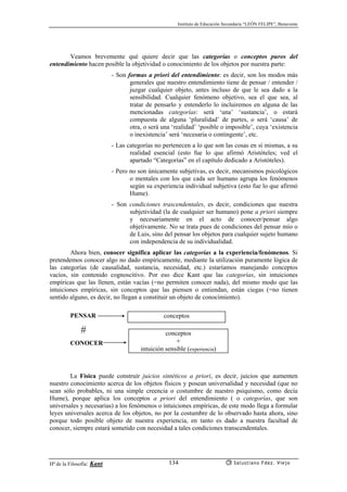 Instituto de Educación Secundaria “LEÓN FELIPE”, Benavente
Hª de la Filosofía: Kant Salustiano Fdez. Viejo134
Veamos brevemente qué quiere decir que las categorías o conceptos puros del
entendimiento hacen posible la objetividad o conocimiento de los objetos por nuestra parte:
- Son formas a priori del entendimiento: es decir, son los modos más
generales que nuestro entendimiento tiene de pensar / entender /
juzgar cualquier objeto, antes incluso de que le sea dado a la
sensibilidad. Cualquier fenómeno objetivo, sea el que sea, al
tratar de pensarlo y entenderlo lo incluiremos en alguna de las
mencionadas categorías: será ‘una’ ‘sustancia’, o estará
compuesta de alguna ‘pluralidad’ de partes, o será ‘causa’ de
otra, o será una ‘realidad’ ‘posible o imposible’, cuya ‘existencia
o inexistencia’ será ‘necesaria o contingente’, etc.
- Las categorías no pertenecen a lo que son las cosas en sí mismas, a su
realidad esencial (esto fue lo que afirmó Aristóteles; ved el
apartado “Categorías” en el capítulo dedicado a Aristóteles).
- Pero no son únicamente subjetivas, es decir, mecanismos psicológicos
o mentales con los que cada ser humano agrupa los fenómenos
según su experiencia individual subjetiva (esto fue lo que afirmó
Hume).
- Son condiciones trascendentales, es decir, condiciones que nuestra
subjetividad (la de cualquier ser humano) pone a priori siempre
y necesariamente en el acto de conocer/pensar algo
objetivamente. No se trata pues de condiciones del pensar mío o
de Luis, sino del pensar los objetos para cualquier sujeto humano
con independencia de su individualidad.
Ahora bien, conocer significa aplicar las categorías a la experiencia/fenómenos. Si
pretendemos conocer algo no dado empíricamente, mediante la utilización puramente lógica de
las categorías (de causalidad, sustancia, necesidad, etc.) estaríamos manejando conceptos
vacíos, sin contenido cognoscitivo. Por eso dice Kant que las categorías, sin intuiciones
empíricas que las llenen, están vacías (=no permiten conocer nada), del mismo modo que las
intuiciones empíricas, sin conceptos que las piensen o entiendan, están ciegas (=no tienen
sentido alguno, es decir, no llegan a constituir un objeto de conocimiento).
PENSAR
#
CONOCER
La Física puede construír juicios sintéticos a priori, es decir, juicios que aumenten
nuestro conocimiento acerca de los objetos físicos y posean universalidad y necesidad (que no
sean sólo probables, ni una simple creencia o costumbre de nuestro psiquismo, como decía
Hume), porque aplica los conceptos a priori del entendimiento ( o categorías, que son
universales y necesarias) a los fenómenos o intuiciones empíricas, de este modo llega a formular
leyes universales acerca de los objetos, no por la costumbre de lo observado hasta ahora, sino
porque todo posible objeto de nuestra experiencia, en tanto es dado a nuestra facultad de
conocer, siempre estará sometido con necesidad a tales condiciones transcendentales.
conceptos
conceptos
+
intuición sensible (experiencia)
 