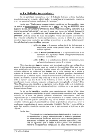 Instituto de Educación Secundaria “LEÓN FELIPE”, Benavente
Hª de la Filosofía: Kant Salustiano Fdez. Viejo135
✏ La dialéctica trascendental:
En esta parte Kant examina los a priori de la Razón (la tercera y última facultad de
conocimiento que hay en nuestra subjetividad), y si puede llegar a formular juicios sintéticos a
priori con respecto a los temas metafísicos o de ‘razón pura’.
Escribe Kant: “Todo nuestro conocimiento comienza por los sentidos, pasa
de éstos al entendimiento, y termina en la razón. No hay en nosotros nada
superior a ésta para elaborar el material de la intuición sensible y someterlo a la
suprema unidad del pensar”. Así pues, la razón trata siempre de “reducir la enorme
variedad de los conocimientos del entendimiento al menor número de
principios”, trata de unificar del modo más completo posible todos nuestros conocimientos.
Esta operación unificadora (los mismos razonamientos no son sino el intento de la razón por
encontrar alguna regla o principio que unifique proposiciones y las enlace deductivamente)
lleva a la Razón a formarse tres Ideas supremas:
- La Idea de Alma: es la suprema unificación de los fenómenos de la
experiencia interna, como pertenecientes a una sustancia o
realidad espiritual.
- La Idea de Mundo (como totalidad): es la suprema unificación de los
fenómenos de la experiencia externa, como pertenecientes a una
sustancia o realidad física.
- La Idea de Dios: es la unidad suprema de todos los fenómenos, tanto
de la experiencia externa o como de la interna.
Ahora bien, de estas Ideas no podemos tener experiencia sensible, pues no hay objeto
alguno de tales características que pueda ser captado por la sensibilidad. Ellas (que son los
temas tradicionales de la Metafísica) permiten pensar tales unificaciones como si fuesen
realidades objetivas, no siendo más que ilusiones que la razón construye por sí misma, y
expresan la inclinación natural de la razón humana a formular principios absolutamente
unificadores que le permitan llegar a conocer lo incondicionado (= lo absoluto, las cosas en sí
mismas, el noúmeno, la realidad tal y como es). Y este es el motivo del continuo fracaso (“el
andar a tientas”, que dice Kant) de la Metafísica, a saber: en ella las categorías del
entendimiento (causa, sustancia, necesario, contingente, etc.) son aplicadas a ‘objetos’ (Dios,
Alma, Mundo) que están más allá de la experiencia, o dicho de otro modo, en la Metafísica las
categorías del entendimiento no son aplicadas a intuiciones empíricas, por lo que quedan vacías
de conocimiento alguno.
De ahí que la Metafísica, entendida como conocimiento de ‘objetos’ (Dios, Alma,
Mundo) que sobrepasan la experiencia, no pueda construírse como una ciencia más. La propia
dialéctica de la razón nos permite demostrar afirmaciones contradictorias sobre esos
‘objetos’(como que el Mundo es eterno o que tiene un comienzo en el tiempo, o como que Dios
existe o que no es más que una idea nuestra, etc.) sin que podamos conocer cuál de ellas es
verdadera realmente, pues el conocimiento es siempre el producto de aplicar los a priori o
condiciones trascendentales de nuestra subjetividad (espacio, tiempo y categorías) a
algún dato sensible o intuición empírica, que es de lo que carecemos al referirnos a tales
‘objetos’.
Escribe Kant:
“El resultado de todas las tentativas dialécticas de la razón pura
no sólo confirma lo que ya demostramos en la analítica: que todas
las inferencias que pretenden rebasar el campo de la experiencia
son falaces y carentes de fundamento, sino que nos enseña, a la
vez, lo siguiente: que la razón humana posee una tendencia
natural a sobrepasar ese campo; que las ideas trascendentes son
 