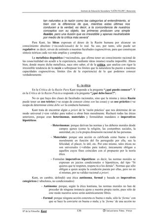Instituto de Educación Secundaria “LEÓN FELIPE”, Benavente
Hª de la Filosofía: Kant Salustiano Fdez. Viejo136
tan naturales a la razón como las categorías al entendimiento, si
bien con la diferencia de que, mientras estas últimas nos
conducen a la verdad, es decir, a la concordancia de nuestros
conceptos con su objeto, las primeras producen una simple
ilusión, pero una ilusión que es irresistible y apenas neutralizable
por medio de la crítica más severa”
Para Kant, las Ideas expresan el deseo de la Razón humana por alcanzar un
conocimiento absoluto (=incondicionado) de lo real. Su uso, por tanto, sólo puede ser
regulativo: es decir, sirven de estímulo a nuestras facultades cognoscitivas, para que construyan
síntesis teóricas cada vez más amplias y completas.
La metafísica dogmática (=racionalista, que afirma tener un conocimiento racional de
las cosas/realidad sin acudir a la experiencia, mediante ideas innatas) resulta imposible. Ahora
bien, donde muere dicha metafísica, nace otro saber, el de la crítica, que analiza con rigor la
irresistible tendencia de la razón a sobrepasar los límites que la naturaleza ha puesto a nuestras
capacidades cognoscitivas, límites (los de la experiencia) de lo que podemos conocer
verdaderamente.
6.- la ética
En la Crítica de la Razón Pura Kant responde a la pregunta “¿qué puedo conocer”. Y
en la Crítica de la Razón Práctica responde a la pregunta “¿qué debo hacer?”.
No es que haya dos clases de facultades racionales, sino que la misma y única Razón
puede tener un uso teórico (=se ocupa de conocer cómo son las cosas) y un uso práctico (=se
ocupa de determinar cómo debe ser la conducta humana).
Kant trata de encontrar algún a priori de la ‘razón práctica’ que nos determine de un
modo universal (=con validez para todos) a obrar bien moralmente. Rechazó todas las éticas
anteriores, porque eran heterónomas, materiales y formulaban mandatos o imperativos
hipotéticos:
- Heterónomas: porque derivan las normas y los deberes morales desde
campos ajenos (como la religión, las costumbres sociales, la
autoridad, etc.) a la propia dimensión racional de las personas.
- Materiales: porque una acción es calificada como buena o mala
moralmente en función del fin perseguido por ella, sea la
felicidad, el placer, lo útil, etc. Por esto mismo, tales éticas no
son universales (=válidas para todos), únicamente obligan a
aquellos cuyos fines coinciden con el propuesto por la teoría
ética.
- Formulan imperativos hipotéticos: es decir, las normas morales se
expresan en juicios condicionales o hipotéticos, del tipo “Si
quieres que te respeten, respeta tú a los demás”. Normas que sólo
obligan a quien acepta la condición puesta por ellas, pero no en
sí mismas, por su validez racional a priori.
Kant, en cambio, defendió una ética autónoma, formal y basada en imperativos
categóricos (=absolutos, no condicionados):
- Autónoma: porque, según la ética kantiana, las normas morales no han de
proceder de ninguna instancia ajena a nuestra propia razón, pues sólo de
este modo nuestros actos serán auténticamente libres.
- Formal: porque ninguna acción concreta es buena o mala, sólo la ‘forma’ con
que se hace la convierte en buena o mala; y la ‘forma’ de una acción no
 