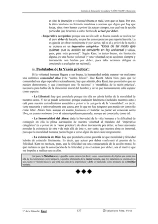 Instituto de Educación Secundaria “LEÓN FELIPE”, Benavente
Hª de la Filosofía: Kant Salustiano Fdez. Viejo137
es sino la intención o voluntad (buena o mala) con que se hace. Por eso,
la ética kantiana no formula mandatos o normas que digan qué hay que
hacer, sino cómo hemos a priori de actuar siempre, sea cual sea la acción
particular que llevemos a cabo: hemos de actuar por deber.
- Imperativo categórico: porque una acción sólo es buena cuando se realiza por
el puro deber de hacerla, no por las consecuencias que reporte hacerla. La
exigencia de obrar moralmente (=por deber, tal es el a priori de la razón)
se expresa en un imperativo categórico: “Obra de tal modo que
quieras que tu acción se convierta en ley universal (=válida,
pues, para toda persona)”. Según Kant, lo único bueno, sin limitación
alguna, es una buena voluntad (= una voluntad cuyas acciones siempre y
únicamente son hechas por deber, pues tales acciones obligan en
conciencia a cualquier ser racional).
✏ Postulados de la ‘razón práctica’:
Si la voluntad humana llegara a ser buena, la humanidad podría esperar ver realizarse
una auténtica comunidad ética (=de “santos felices”, dice Kant). Ahora bien, para que tal
comunidad sea algo esperable racionalmente, hay que admitir, dice Kant, tres postulados que no
pueden demostrarse, y que constituyen una ‘fe racional’ o ‘metafísica de la razón práctica’,
necesaria para hablar de la dimensión moral del hombre y de lo que humanamente cabe esperar
como especie:
- La Libertad: hay que postularla porque sin ella no cabría hablar de la moralidad de
nuestros actos. Y no se puede demostrar, porque cualquier fenómeno (incluídos nuestros actos)
está para nuestro entendimiento sometido a priori a la categoría de la ‘causalidad’, es decir,
tiene necesaria y universalmente una causa, por lo que no hay ninguno que pueda ser conocido
como libre. Ahora bien, aunque en cuanto fenómeno el hombre no puede ser conocido como
libre, en cuanto noúmeno (=en sí mismo) podemos pensarlo, aunque no conocerlo, como tal.
- La Inmortalidad del Alma: dada la brevedad de la vida humana y la dificultad de
conseguir en ella la plena adecuación de nuestra voluntad al mandato del ‘imperativo
categórico’ (o a priori de la ‘razón práctica’) de obrar únicamente por deber, se hace necesario
postular la existencia de otra vida más allá de ésta y, por tanto, que nuestra alma es inmortal,
para que la moralidad humana pueda llegar a verse algún día realizada íntegramente.
- La existencia de Dios: hay que postularla como garantía de que moralidad y felicidad
habrán de coincidir finalmente. Es decir, que actuar por deber conllevará el premio de la
felicidad. Kant no rechaza, pues, que la felicidad sea una consecuencia de la acción moral; lo
que rechaza es que la consecución de la felicidad, y no el actuar por deber, sea el motivo que
me impulse a realizar una acción.
Así pues, la Metafísica no es posible como ciencia (es decir, como conocimiento de objetos que están más
allá de la experiencia), pero tampoco es posible eliminarla de la razón humana, que por naturaleza se orienta en su
uso páctico (=moral) hacia lo que está más allá de la experiencia y debe ser realizado como producto de la libertad
humana.
 