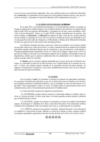 Instituto de Educación Secundaria “LEÓN FELIPE”, Benavente
Hª de la Filosofía: Ilustración Salustiano Fdez. Viejo140
con los nuevos conocimientos adquiridos. Hay una confianza plena en la influencia liberadora
de la educación. Los pensadores de esta época no crean grandes sistemas teóricos, sino que son,
como se ha dicho, “el ejemplo viviente de la libertad y de la independencia de juicio…”.
3.- la religión de los ilustrados: el deísmo
En el siglo XVI, con la Reforma protestante y la Contrarreforma católica se produjo en
Europa la ruptura de la unidad religiosa. Los conflictos políticos derivados de esa ruptura llenan
todo el siglo XVII con guerras interminables y constantes (en las que, como recordaréis, inter-
viene el joven Descartes). Ahora, en el siglo XVIII, Europa, extenuada por las guerras, alza
nuevos ideales: la tolerancia y la libertad son algunos de ellos. Unos de los escritos pioneros
en este sentido lo constituye la Carta sobre la tolerancia (1689) de Locke, que defiende la con-
vivencia pacífica entre todas las religiones y el liberalismo (=defensa de la libertad del individuo
en todos los aspectos de la vida social) como ideología política.
Los filósofos ilustrados llevarán a cabo una ‘crítica de la religión’ (en el mismo sentido
en que Kant realizó una ‘crítica de la razón’), es decir, tratarán de hacer un análisis de la religión
para hallar aquellos principios básicos que la constituyen y que son anteriores a toda Iglesia o
Teología dogmáticamente establecida. En fin, la ‘crítica de la religión’ quiere sacar a la luz lo
que hay de válido y universal en el sentimiento religioso de los hombres, eliminando el peso de
dogmatismos inútiles que las iglesias establecidas han ido añadiéndole con el objetivo de au-
mentar su poder sobre los creyentes.
El deísmo será la corriente religiosa defendida por la mayor parte de los filósofos ilus-
trados. Es, utilizando el título de un libro de Kant, una “religión dentro de los límites de la ra-
zón”, es decir, una religión natural asentada en la naturaleza racional del alma humana, sin
dogmas ni instituciones eclesiásticas, cuyo único mandamiento/creencia sería el de la fraterni-
dad universal de todos los hombres.
4.- la razón
Con el término ‘razón’ los ilustrados se refieren al conjunto de capacidades intelectua-
les que posee el hombre por naturaleza y que son el motor del progreso humano, en el cual tie-
nen confianza absoluta (=‘optimismo histórico’, que se trasladará, si cabe con más fuerza, al si-
glo XIX). Tales capacidades, es decir, la razón, se dirigen tanto al conocimiento teórico de la
realidad natural, como a la transformación práctica de la realidad social.
La ‘razón ilustrada’ presenta las siguientes características:
- Es AUTÓNOMA, porque rechaza someterse a toda tutela religiosa o política, para sa-
lir de su ‘minoría de edad’, es decir, para darse a sí misma aquellas normas morales o políticas
que considera buenas o justas.
- Es NATURAL, porque la ha puesto la naturaleza en todos los hombres (haciéndoles
capaces de distinguir lo verdadero de lo falso, como diría Descartes). Esta afirmación conlleva
la defensa de la igualdad de todos los hombres ante la ley y su participación en la política.
-Y es CRÍTICA, porque ha de permitir al hombre ‘analizar/discernir’si una afirmación
es verdadera o si una acción es justa. Además, es crítica de sí misma, es decir, somete a análisis
sus propias capacidades cognoscitivas (tal fue la tarea de Kant en la Crítica de la Razón Pura).
 