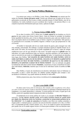Instituto de Enseñanza Secundaria “LEÓN FELIPE”, Benavente
Hª de la Filosofía: Teoría política moderna Salustiano Fdez. Viejo142
La Teoría Política Moderna
Los autores que vamos a ver (Hobbes, Locke, Hume y Rousseau) son autores que for-
mulan las llamadas teorías del pacto social. Teorías que afirman que el poder de los reyes o
gobernantes no procede de Dios (como se había sostenido durante la Edad Media), sino de los
ciudadanos, los cuales mediante un pacto acordaron dar el poder a una persona (Rey) o a un
conjunto de personas (Parlamento) para que creara y aplicara las leyes.
1.- Thomas Hobbes (1588-1679)
En su obra Leviathán (1651), afirma que el estado natural de los hombres es el de la
guerra de unos contra otros (homo homini lupus). Antes de formar la sociedad, los hombres
tenían igualdad de derechos, pero vivían en disputa permanente, pues cada uno trataba de satis-
facer sus propios deseos en la medida en que su fuerza e ingenio se lo permitían. Sólo gracias a
la constitución de la sociedad, los hombres llegaron a obtener la paz que proporciona la vida
civil/social.
Al hombre le interesaba salir de ese estado natural de guerra, para conseguir una vida
más cómoda y descansada. Sin embargo, su propia naturaleza egoísta le impedía formar un es-
tado social. Por tanto, fue necesario que un poder respaldado por la fuerza y capaz de castigar
estableciera leyes con las que articular la vida social. Tal poder surgió de un pacto entre los
individuos, los cuales transfirieron todas sus fuerzas y derechos naturales a un solo hombre, el
cual se convirtió de este modo en el Soberano absoluto de todos. La transferencia de derechos
tiene lugar, dice Hobbes, “por acuerdo de cada hombre con cada hombre, como si
cada cual dijera a cada uno de los demás, renuncio a mi derecho a gobernarme
a mí mismo en favor de este hombre, a condición de que tú a tu vez cedas tu
derecho y le autorices a actuar de la misma manera”. Una vez realizado este pacto,
la multitud de individuos puede llamarse Sociedad, y la persona a la que se transfieren los dere-
chos individuales, Soberano, mientras que el resto de los individuos recibe el nombre de Súb-
ditos.
Para Hobbes, el pacto de transferencia de derechos individuales hacia el Soberano es
irrevocable, es decir, a partir del pacto, los súbditos quedan obligados para siempre a aca-
tar/obedecer al Soberano, cuyo poder además de absoluto es indivisible..
Hobbes proporciona, pues, base teórica a la defensa de las monarquías absolutas.
2.- John Locke (1632-1704)
En obras como Carta sobre la tolerancia, Dos tratados sobre el gobierno civil y Ensa-
yos sobre el derecho natural, Locke es uno de los pioneros en defender la libertad natural de los
ciudadanos y un estado democrático y tolerante. La teoría política de Locke, al igual que la de
Hobbes, parte de la igualdad natural originaria de todos los hombres.
El fundamento de la teoría política de Locke es el concepto de Derecho Natural (ius
naturalis). “La ley natural, escribe Locke, es la razón humana misma en cuanto tiene
por objeto las relaciones entre los hombres y prescribe la reciprocidad perfecta de ta-
les relaciones”. En el estado de naturaleza los hombres eran libres (no estaban sometidos a
ningún poder o voluntad ajenos) y poseían una serie de derechos naturales (a la vida, a la liber-
tad, a la propiedad privada o bienes propios, etc.). No es un estado de guerra necesariamente,
pero puede caer en él cuando alguno recurre a la fuerza para arrebatar a otro sus derechos natu-
 