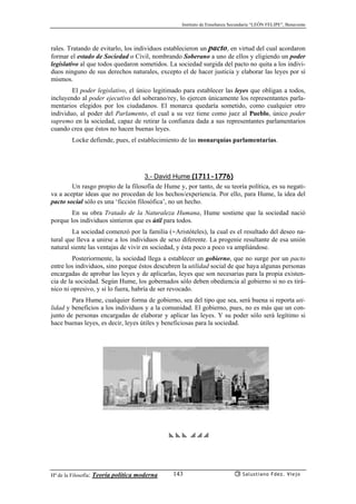Instituto de Enseñanza Secundaria “LEÓN FELIPE”, Benavente
Hª de la Filosofía: Teoría política moderna Salustiano Fdez. Viejo143
rales. Tratando de evitarlo, los individuos establecieron un pacto, en virtud del cual acordaron
formar el estado de Sociedad o Civil, nombrando Soberano a uno de ellos y eligiendo un poder
legislativo al que todos quedaron sometidos. La sociedad surgida del pacto no quita a los indivi-
duos ninguno de sus derechos naturales, excepto el de hacer justicia y elaborar las leyes por sí
mismos.
El poder legislativo, el único legitimado para establecer las leyes que obligan a todos,
incluyendo al poder ejecutivo del soberano/rey, lo ejercen únicamente los representantes parla-
mentarios elegidos por los ciudadanos. El monarca quedaría sometido, como cualquier otro
individuo, al poder del Parlamento, el cual a su vez tiene como juez al Pueblo, único poder
supremo en la sociedad, capaz de retirar la confianza dada a sus representantes parlamentarios
cuando crea que éstos no hacen buenas leyes.
Locke defiende, pues, el establecimiento de las monarquías parlamentarias.
3.- David Hume (1711-1776)
Un rasgo propio de la filosofía de Hume y, por tanto, de su teoría política, es su negati-
va a aceptar ideas que no procedan de los hechos/experiencia. Por ello, para Hume, la idea del
pacto social sólo es una ‘ficción filosófica’, no un hecho.
En su obra Tratado de la Naturaleza Humana, Hume sostiene que la sociedad nació
porque los individuos sintieron que es útil para todos.
La sociedad comenzó por la familia (≈Aristóteles), la cual es el resultado del deseo na-
tural que lleva a unirse a los individuos de sexo diferente. La progenie resultante de esa unión
natural siente las ventajas de vivir en sociedad, y ésta poco a poco va ampliándose.
Posteriormente, la sociedad llega a establecer un gobierno, que no surge por un pacto
entre los individuos, sino porque éstos descubren la utilidad social de que haya algunas personas
encargadas de aprobar las leyes y de aplicarlas, leyes que son necesarias para la propia existen-
cia de la sociedad. Según Hume, los gobernados sólo deben obediencia al gobierno si no es tirá-
nico ni opresivo, y si lo fuera, habría de ser revocado.
Para Hume, cualquier forma de gobierno, sea del tipo que sea, será buena si reporta uti-
lidad y beneficios a los individuos y a la comunidad. El gobierno, pues, no es más que un con-
junto de personas encargadas de elaborar y aplicar las leyes. Y su poder sólo será legítimo si
hace buenas leyes, es decir, leyes útiles y beneficiosas para la sociedad.
yyyppp
 