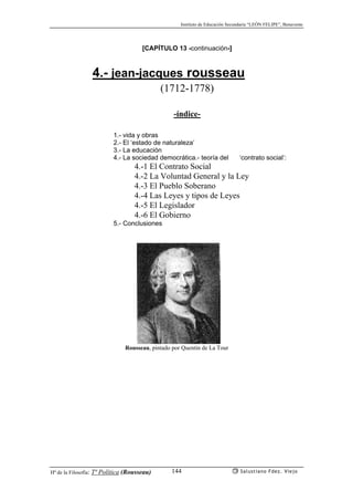 Instituto de Educación Secundaria “LEÓN FELIPE”, Benavente
Hª de la Filosofía: Tª Política (Rousseau) Salustiano Fdez. Viejo144
[CAPÍTULO 13 -continuación-]
4.- jean-jacques rousseau
(1712-1778)
-índice-
1.- vida y obras
2.- El ‘estado de naturaleza’
3.- La educación
4.- La sociedad democrática.- teoría del ‘contrato social’:
4.-1 El Contrato Social
4.-2 La Voluntad General y la Ley
4.-3 El Pueblo Soberano
4.-4 Las Leyes y tipos de Leyes
4.-5 El Legislador
4.-6 El Gobierno
5.- Conclusiones
Rousseau, pintado por Quentin de La Tour
 