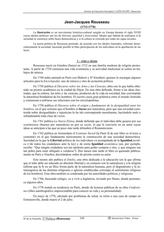 Instituto de Educación Secundaria “LEÓN FELIPE”, Benavente
Hª de la Filosofía: Tª Política (Rousseau) Salustiano Fdez. Viejo145
Jean-Jacques Rousseau
(1712-1778)
La Ilustración es un movimiento histórico-cultural surgido en Europa durante el siglo XVIII
cuyos ideales políticos son los de libertad, igualdad y fraternidad. Ideales que habrán de realizarse si la
sociedad se construye sobre bases democráticas y si la cultura se extiende por todas las capas sociales.
La teoría política de Rousseau pretende, de acuerdo con los ideales ilustrados, reformar demo-
cráticamente la sociedad, haciendo posible la libre participación de los individuos en la aprobación de las
leyes.
1.- vida y obras
Rousseau nació en Ginebra (Suiza) en 1712 en una familia modesta de religión protes-
tante. A partir de 1729 comienza una vida aventurera y su actividad intelectual se centra en tra-
bajos de música.
En 1744 traba amistad en París con Diderot y D’Alembert, quienes le encargan algunos
artículos para la Enciclopedia: uno de música y otro de economía política.
En 1750 publica el Discurso sobre las Artes y las Ciencias, obra con la que había obte-
nido un premio académico en la ciudad de Dijon. En esta obra defiende, frente a las ideas ilus-
tradas, que la cultura, las artes y las ciencias, productos de la vida en sociedad, han corrompido
la naturaleza bondadosa de los hombres. El escrito causa gran polémica entre el mundo ilustrado
y comienzan a enfriarse sus relaciones con los enciclopedistas.
En 1758 publica el Discurso sobre el origen y fundamento de la desigualdad entre los
hombres, en el que sostiene que el hombre es bueno por naturaleza, pero que una sociedad cons-
truída sobre desigualdades e injusticias lo ha ido corrompiendo moralmente, haciéndole malo e
infundiéndole toda clase de vicios.
En 1761 publica La Nueva Eloísa, donde defiende que el individuo debe guiarse por sus
sentimientos (buenos por naturaleza) no por su razón, lo que le convierte en un autor cuyas
ideas se anticipan a las que un poco más tarde difundirá el Romanticismo.
En 1762 publica en Amsterdam el Contrato Social (la Parte II de este libro es el texto a
comentar) en el que fundamenta teóricamente la construcción de una sociedad democrática.
Sociedad en la que la Libertad política de los individuos va acompañada de la Igualdad jurídi-
ca (=de todos los ciudadanos ante la ley) y de cierta Igualdad económica (así, por ejemplo,
escribe: “Que ningún ciudadano sea tan opulento para poder comprar a otro, y que ninguno sea
tan pobre para estar obligado a venderse”). Dos meses más tarde el libro es quemado pública-
mente en París y Ginebra, decretándose orden de prisión contra su autor.
Este mismo año publica el Emilio, una obra dedicada a la educación (en la que afirma
que el niño debe ser educado en absoluta libertad y en contacto con la naturaleza) y a la religión
(afirma que la fe en un Dios forma parte de la naturaleza humana, pero el dogmatismo y la in-
transigencia de las distintas religiones o iglesias establecidas corrompe el sentimiento religioso
de los hombres). Esta obra también es condenada por las autoridades políticas y religiosas.
En 1766, buscando refugio, va a vivir a Inglaterra, invitado por Hume, donde permane-
ce algunos años.
En 1770 instala su residencia en París, donde da lecturas públicas de su obra Confesio-
nes (libro autobiográfico imprescindible para conocer su vida y su personalidad).
En mayo de 1778, afectado por problemas de salud, se retira a una casa de campo en
Ermenonville, donde muere el 2 de julio.
 