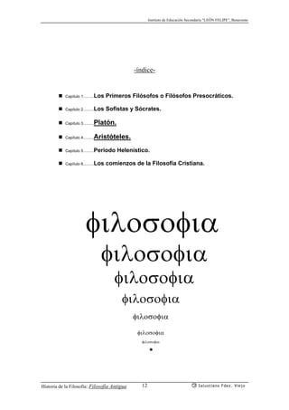 Instituto de Educación Secundaria “LEÓN FELIPE”, Benavente
Historia de la Filosofía: Filosofía Antigua Salustiano Fdez. Viejo12
-índice-
Capítulo 1……Los Primeros Filósofos o Filósofos Presocráticos.
Capítulo 2……Los Sofistas y Sócrates.
Capítulo 3……Platón.
Capítulo 4……Aristóteles.
Capítulo 5……Periodo Helenístico.
Capítulo 6……Los comienzos de la Filosofía Cristiana.
φιλοσοφια
φιλοσοφια
φιλοσοφια
φιλοσοφια
φιλοσοφια
.
φιλοσοφια
φιλοσοφια
 