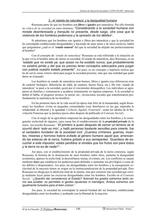 Instituto de Educación Secundaria “LEÓN FELIPE”, Benavente
Hª de la Filosofía: Tª Política (Rousseau) Salustiano Fdez. Viejo146
2.- el ‘estado de naturaleza’ y la desigualdad humana
Rousseau parte de que los hombres son libres e iguales por naturaleza. Por ello formula
su crítica de la sociedad en estos términos: “Considerando a la sociedad humana con
mirada desinteresada y tranquila no presenta, desde luego, otra cosa que la
violencia de los hombres poderosos y la opresión de los débiles”.
Si admitimos que los hombres son iguales y libres por naturaleza y que la sociedad los
ha corrompido estableciendo desigualdades y haciendo de unos amos y de otros esclavos, habrá
que preguntarse ¿cuál es el ‘estado natural’ del que la sociedad ha alejado tan perniciosamente
al hombre?
Con el concepto de ‘estado de naturaleza’ Rousseau se está refiriendo a la situación en
la que vivía el hombre antes de unirse en sociedad. El estado de naturaleza, dice Rousseau, es un
“estado que no existe ya, que acaso no ha existido nunca, que probablemente
no existirá jamás y del que es preciso tener conceptos adecuados para juzgar
con justicia nuestro estado presente”. Así pues, es un concepto o hipótesis teórica que
ha de servir como criterio ideal para juzgar la sociedad presente, más que una realidad que pudo
darse en el pasado.
Los hombres en estado de naturaleza eran buenos, libres e iguales (sus diferencias eran
de carácter biológico: diferencias de edad, de estatura, fuerza física, etc.). De este ‘estado de
naturaleza’ se pasó a la sociedad, quizá por el crecimiento demográfico. Los individuos se agru-
paron en familias y comenzaron a ayudarse mutuamente en algunas empresas. A la sociedad se
deben el habla, el progreso técnico, la moral, etc., invenciones sociales que transformaron pro-
fundamente la naturaleza de los hombres.
En las primeras fases de la vida social (la época más feliz de la humanidad, según Rous-
seau) los hombres vivían en pequeñas comunidades (casi familiares) en las que imperaba la
solidaridad, la libertad y la igualdad. (‘Liberté, Egalité, Fraternité’, serán los ideales de la Re-
volución Francesa que se produce pocos años después de publicado el Contrato Social).
Con el surgir de la agricultura empiezan las desigualdades entre los hombres y la consi-
guiente esclavitud de algunos, cuya causa fue el establecimiento de la propiedad privada de la
tierra. Así escribe Rousseau: “El primero a quien después de cercar un terreno se le
ocurrió decir ‘esto es mío’, y halló personas bastante sencillas para creerle, fue
el verdadero fundador de la sociedad civil. ¡Cuantos crímenes, guerras, muer-
tes, miserias y horrores habría evitado al género humano aquel que, arrancan-
do las estacas de la cerca, hubiera gritado a sus semejantes: ‘Guardaos de es-
cuchar a este impostor; estáis perdidos si olvidáis que los frutos son para todos
y la tierra no es de nadie’!”.
Así pues, con el establecimiento de la propiedad privada de la tierra comienza, según
Rousseau, la historia de la dominación de unos hombres sobre otros, aumenta la desigualdad
económica, aparece la esclavitud, la desconfianza mutua, el crimen, etc. Los conflictos se zanjan
mediante leyes que establecen los poderosos para defender o aumentar sus privilegios a costa de
los débiles (=desposeídos). Así pues, las desigualdades entre los hombres y la consiguiente es-
clavitud de la mayoría tienen su origen en la institucionalización de la propiedad privada. Pero
Rousseau no aboga por la abolición total de la misma, sino por construír una sociedad que corri-
ja mediante leyes justas las excesivas desigualdades entre los hombres. Escribe en el Contrato
Social: “¿Queréis dar consistencia al Estado? Acercad los grados extremos tanto co-
mo sea posible; no permitáis ni gentes opulentas ni mendigos. Ambos extremos son
igualmente funestos para el bien común”.
Así pues, la sociedad ha corrompido la natural bondad del ser humano, estableciendo
desigualdades entre los hombres y acabando con la libertad de la mayoría.
 