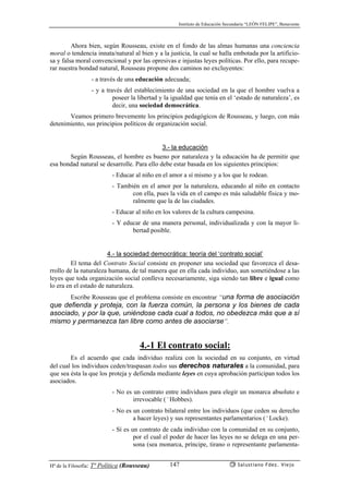 Instituto de Educación Secundaria “LEÓN FELIPE”, Benavente
Hª de la Filosofía: Tª Política (Rousseau) Salustiano Fdez. Viejo147
Ahora bien, según Rousseau, existe en el fondo de las almas humanas una conciencia
moral o tendencia innata/natural al bien y a la justicia, la cual se halla embotada por la artificio-
sa y falsa moral convencional y por las opresivas e injustas leyes políticas. Por ello, para recupe-
rar nuestra bondad natural, Rousseau propone dos caminos no excluyentes:
- a través de una educación adecuada;
- y a través del establecimiento de una sociedad en la que el hombre vuelva a
poseer la libertad y la igualdad que tenía en el ‘estado de naturaleza’, es
decir, una sociedad democrática.
Veamos primero brevemente los principios pedagógicos de Rousseau, y luego, con más
detenimiento, sus principios políticos de organización social.
3.- la educación
Según Rousseau, el hombre es bueno por naturaleza y la educación ha de permitir que
esa bondad natural se desarrolle. Para ello debe estar basada en los siguientes principios:
- Educar al niño en el amor a sí mismo y a los que le rodean.
- También en el amor por la naturaleza, educando al niño en contacto
con ella, pues la vida en el campo es más saludable física y mo-
ralmente que la de las ciudades.
- Educar al niño en los valores de la cultura campesina.
- Y educar de una manera personal, individualizada y con la mayor li-
bertad posible.
4.- la sociedad democrática: teoría del ‘contrato social’
El tema del Contrato Social consiste en proponer una sociedad que favorezca el desa-
rrollo de la naturaleza humana, de tal manera que en ella cada individuo, aun sometiéndose a las
leyes que toda organización social conlleva necesariamente, siga siendo tan libre e igual como
lo era en el estado de naturaleza.
Escribe Rousseau que el problema consiste en encontrar “una forma de asociación
que defienda y proteja, con la fuerza común, la persona y los bienes de cada
asociado, y por la que, uniéndose cada cual a todos, no obedezca más que a sí
mismo y permanezca tan libre como antes de asociarse”.
4.-1 El contrato social:
Es el acuerdo que cada individuo realiza con la sociedad en su conjunto, en virtud
del cual los individuos ceden/traspasan todos sus derechos naturales a la comunidad, para
que sea ésta la que los proteja y defienda mediante leyes en cuya aprobación participan todos los
asociados.
- No es un contrato entre individuos para elegir un monarca absoluto e
irrevocable (˜Hobbes).
- No es un contrato bilateral entre los individuos (que ceden su derecho
a hacer leyes) y sus representantes parlamentarios (˜Locke).
- Sí es un contrato de cada individuo con la comunidad en su conjunto,
por el cual el poder de hacer las leyes no se delega en una per-
sona (sea monarca, príncipe, tirano o representante parlamenta-
 