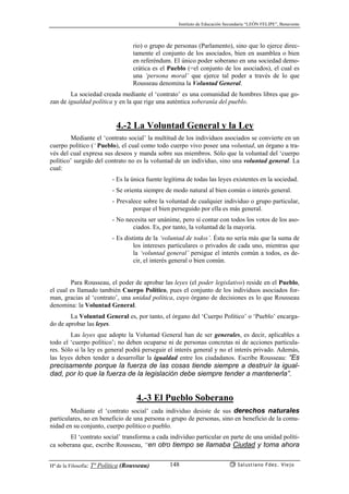 Instituto de Educación Secundaria “LEÓN FELIPE”, Benavente
Hª de la Filosofía: Tª Política (Rousseau) Salustiano Fdez. Viejo148
rio) o grupo de personas (Parlamento), sino que lo ejerce direc-
tamente el conjunto de los asociados, bien en asamblea o bien
en referéndum. El único poder soberano en una sociedad demo-
crática es el Pueblo (=el conjunto de los asociados), el cual es
una ‘persona moral’ que ejerce tal poder a través de lo que
Rousseau denomina la Voluntad General.
La sociedad creada mediante el ‘contrato’ es una comunidad de hombres libres que go-
zan de igualdad política y en la que rige una auténtica soberanía del pueblo.
4.-2 La Voluntad General y la Ley
Mediante el ‘contrato social’ la multitud de los individuos asociados se convierte en un
cuerpo político (˜Pueblo), el cual como todo cuerpo vivo posee una voluntad, un órgano a tra-
vés del cual expresa sus deseos y manda sobre sus miembros. Sólo que la voluntad del ‘cuerpo
político’ surgido del contrato no es la voluntad de un individuo, sino una voluntad general. La
cual:
- Es la única fuente legítima de todas las leyes existentes en la sociedad.
- Se orienta siempre de modo natural al bien común o interés general.
- Prevalece sobre la voluntad de cualquier individuo o grupo particular,
porque el bien perseguido por ella es más general.
- No necesita ser unánime, pero sí contar con todos los votos de los aso-
ciados. Es, por tanto, la voluntad de la mayoría.
- Es distinta de la ‘voluntad de todos’. Ésta no sería más que la suma de
los intereses particulares o privados de cada uno, mientras que
la ‘voluntad general’ persigue el interés común a todos, es de-
cir, el interés general o bien común.
Para Rousseau, el poder de aprobar las leyes (el poder legislativo) reside en el Pueblo,
el cual es llamado también Cuerpo Político, pues el conjunto de los individuos asociados for-
man, gracias al ‘contrato’, una unidad política, cuyo órgano de decisiones es lo que Rousseau
denomina: la Voluntad General.
La Voluntad General es, por tanto, el órgano del ‘Cuerpo Político’ o ‘Pueblo’ encarga-
do de aprobar las leyes.
Las leyes que adopte la Voluntad General han de ser generales, es decir, aplicables a
todo el ‘cuerpo político’; no deben ocuparse ni de personas concretas ni de acciones particula-
res. Sólo si la ley es general podrá perseguir el interés general y no el interés privado. Además,
las leyes deben tender a desarrollar la igualdad entre los ciudadanos. Escribe Rousseau: “Es
precisamente porque la fuerza de las cosas tiende siempre a destruír la igual-
dad, por lo que la fuerza de la legislación debe siempre tender a mantenerla”.
4.-3 El Pueblo Soberano
Mediante el ‘contrato social’ cada individuo desiste de sus derechos naturales
particulares, no en beneficio de una persona o grupo de personas, sino en beneficio de la comu-
nidad en su conjunto, cuerpo político o pueblo.
El ‘contrato social’ transforma a cada individuo particular en parte de una unidad políti-
ca soberana que, escribe Rousseau, “en otro tiempo se llamaba Ciudad y toma ahora
 