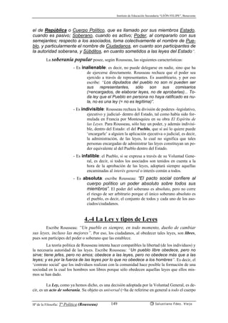 Instituto de Educación Secundaria “LEÓN FELIPE”, Benavente
Hª de la Filosofía: Tª Política (Rousseau) Salustiano Fdez. Viejo149
el de República o Cuerpo Político, que es llamado por sus miembros Estado,
cuando es pasivo; Soberano, cuando es activo; Poder, al compararlo con sus
semejantes; respecto a los asociados, toma colectivamente el nombre de Pue-
blo, y particularmente el nombre de Ciudadanos, en cuanto son participantes de
la autoridad soberana, y Súbditos, en cuanto sometidos a las leyes del Estado”.
La soberanía popular posee, según Rousseau, las siguientes características:
- Es inalienable: es decir, no puede delegarse en nadie, sino que ha
de ejercerse directamente. Rousseau rechaza que el poder sea
ejercido a través de representantes. Es asambleario, y por eso
escribe: “Los diputados del pueblo no son ni pueden ser
sus representantes, sólo son sus comisarios
(=encargados, de elaborar leyes, no de aprobarlas)... To-
da ley que el Pueblo en persona no haya ratificado es nu-
la, no es una ley (= no es legítima)”.
- Es indivisible: Rousseau rechaza la división de poderes -legislativo,
ejecutivo y judicial- dentro del Estado, tal como había sido for-
mulada en Francia por Montesquieu en su obra El Espíritu de
las Leyes. Para Rousseau, sólo hay un poder, y además indivisi-
ble, dentro del Estado: el del Pueblo, que si así lo quiere puede
‘encargarle’ a alguien la aplicación ejecutiva o judicial, es decir,
la administración, de las leyes, lo cual no significa que tales
personas encargadas de administrar las leyes constituyan un po-
der equivalente al del Pueblo dentro del Estado.
- Es infalible: el Pueblo, si se expresa a través de su Voluntad Gene-
ral, es decir, si todos los asociados son tenidos en cuenta a la
hora de la aprobación de las leyes, adoptará siempre aquellas
encaminadas al interés general o interés común a todos.
- Es absoluta: escribe Rousseau: “El pacto social confiere al
cuerpo político un poder absoluto sobre todos sus
miembros”. El poder del soberano es absoluto, pero no corre
el riesgo de ser arbitrario porque el único soberano absoluto es
el pueblo, es decir, el conjunto de todos y cada uno de los aso-
ciados/ciudadanos.
4.-4 La Ley y tipos de Leyes
Escribe Rousseau: “Un pueblo es siempre, en todo momento, dueño de cambiar
sus leyes, incluso las mejores”. Por eso, los ciudadanos, al obedecer tales leyes, son libres,
pues son partícipes del poder o soberano que las establece.
La teoría política de Rousseau intenta hacer compatibles la libertad (de los individuos) y
la necesaria autoridad de las leyes. Escribe Rousseau: “Un pueblo libre obedece, pero no
sirve; tiene jefes, pero no amos; obedece a las leyes, pero no obedece más que a las
leyes; y es por la fuerza de las leyes por lo que no obedece a los hombres”. Es decir, el
‘contrato social’ que los individuos realizan con la comunidad hace posible la formación de una
sociedad en la cual los hombres son libres porque sólo obedecen aquellas leyes que ellos mis-
mos se han dado.
La Ley, como ya hemos dicho, es una decisión adoptada por la Voluntad General, es de-
cir, es un acto de soberanía. Su objeto es universal (=ha de referirse en general a todo el cuerpo
 