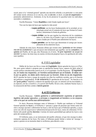 Instituto de Educación Secundaria “LEÓN FELIPE”, Benavente
Hª de la Filosofía: Tª Política (Rousseau) Salustiano Fdez. Viejo150
social, pues si la ‘voluntad general’ aprueba una decisión referida a un particular o a una parte
del cuerpo social, entonces no es una ley, sino un decreto, es decir, un acto de magistratura =
puramente administrativo). Asimismo, la ley ha de promover la igualdad entre los individuos
asociados o ciudadanos.
Escribe Rousseau: “Llamo República a todo Estado regido por leyes”.
Tres son los tipos de leyes que regulan la vida social:
- Leyes políticas: son las leyes fundamentales de la sociedad; en ter-
minología actual son el conjunto de leyes que forman la Consti-
tución y determinan la forma de gobierno.
- Leyes civiles: son las que regulan las relaciones de los ciudadanos
entre sí y de éstos con el Estado (=que es el conjunto de institu-
ciones creadas por el Pueblo para administrar las leyes).
- Leyes penales: son las leyes que determinan el castigo por incum-
plimiento de las anteriores leyes.
Además de estas leyes, Rousseau afirma que existen otras “grabadas en los corazo-
nes de los ciudadanos” y que envejecen más lentamente que aquéllas: son las costumbres y la
opinión del Pueblo, de las que, dice Rousseau en el texto, “el gran legislador se ocupa en
secreto” (es decir, las tiene muy en cuenta a la hora de proponer leyes a la aprobación del sobe-
rano=pueblo).
4.-5 El Legislador
Hablar de las leyes nos lleva a tratar del Legislador. Quien aprueba las leyes es el Pue-
blo, pero quien redacta o propone para su aprobación buenas leyes, capaces de darle salud al
cuerpo político introduciendo justicia en él, es el Legislador. Escribe Rousseau: “El legislador
es, en todos los respectos, un hombre extraordinario en el Estado. Si debe ser-
lo por su genio, no debe serlo menos por su función. Ésta no es de magistratu-
ra (= ejecutar las leyes y juzgar de acuerdo con ellas los conflictos sociales, que es la función
del gobierno o magistrados), ni de soberanía (= aprobación de las leyes)”. Su función es la
del ‘genio político’ impulsor y redactor de aquellas leyes que, en sintonía con las necesidades y,
en especial, con las costumbres y la opinión del Pueblo, llevan a éste, mediante buenas leyes, a
la consecución del bien común o interés general.
4.-6 El Gobierno
Escribe Rousseau: “Llamo gobierno o administración suprema al ejercicio
legítimo del poder ejecutivo, y príncipe o magistrado al hombre o a la corpora-
ción a la que se confía esa administración”.
Es decir, Rousseau distingue entre el Soberano (= Pueblo que mediante su Voluntad
General aprueba las leyes) y el Gobierno (= persona o grupo de personas que tienen como mi-
sión o encargo ejecutar o administrar las leyes y sólo las leyes que el Soberano aprueba, y cuyos
actos son sólo de magistratura=administración/ejecución de leyes, nunca de soberanía). El Go-
bierno sólo puede aprobar decretos (=normas de menor generalidad que aplican las leyes a una
parte del cuerpo político).
El Gobierno, pues, es un instrumento del pueblo soberano, al que éste encarga la admi-
nistración suprema de las leyes. Por tanto, el Soberano puede limitar o retirar tal ‘encargo’ a
quien o quienes en un momento dado lo recibieron, para dárselo a otro.
 