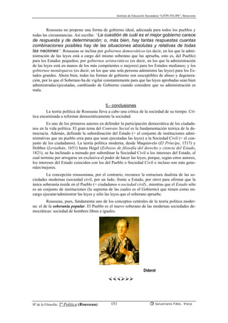 Instituto de Educación Secundaria “LEÓN FELIPE”, Benavente
Hª de la Filosofía: Tª Política (Rousseau) Salustiano Fdez. Viejo151
Rousseau no propone una forma de gobierno ideal, adecuada para todos los pueblos y
todas las circunstancias. Así escribe: “La cuestión de cuál es el mejor gobierno carece
de respuesta y de determinación; o, más bien, hay tantas respuestas cuantas
combinaciones posibles hay de las situaciones absolutas y relativas de todas
las naciones”. Rousseau se inclina por gobiernos democráticos (es decir, en los que la admi-
nistración de las leyes está a cargo del mismo soberano que las aprueba, esto es, del Pueblo)
para los Estados pequeños; por gobiernos aristocráticos (es decir, en los que la administración
de las leyes está en manos de los más competentes o mejores) para los Estados medianos; y los
gobiernos monárquicos (es decir, en los que una sola persona administra las leyes) para los Es-
tados grandes. Ahora bien, todas las formas de gobierno son susceptibles de abuso y degenera-
ción, por lo que el Soberano ha de vigilar constantemente para que las leyes aprobadas sean bien
administradas/ejecutadas, cambiando de Gobierno cuando considere que su administración es
mala.
5.- conclusiones
La teoría política de Rousseau lleva a cabo una crítica de la sociedad de su tiempo. Crí-
tica encaminada a reformar democráticamente la sociedad.
Es uno de los primeros autores en defender la participación democrática de los ciudada-
nos en la vida política. El gran tema del Contrato Social es la fundamentación teórica de la de-
mocracia. Además, defiende la subordinación del Estado (= el conjunto de instituciones admi-
nistrativas que un pueblo crea para que sean ejecutadas las leyes) a la Sociedad Civil (= el con-
junto de los ciudadanos). La teoría política moderna, desde Maquiavelo (El Príncipe, 1517) y
Hobbes (Leviathán, 1651) hasta Hegel (Esbozos de filosofía del derecho y ciencia del Estado,
1821), se ha inclinado a menudo por subordinar la Sociedad Civil a los intereses del Estado, el
cual termina por arrogarse en exclusiva el poder de hacer las leyes, porque, según estos autores,
los intereses del Estado coinciden con los del Pueblo o Sociedad Civil o incluso son más gene-
rales/mejores.
La concepción roussoniana, por el contrario, reconoce la estructura dualista de las so-
ciedades modernas (sociedad civil, por un lado, frente a Estado, por otro) para afirmar que la
única soberanía reside en el Pueblo (= ciudadanos o sociedad civil) , mientras que el Estado sólo
es un conjunto de instituciones (la suprema de las cuales es el Gobierno) que tienen como en-
cargo ejecutar/administrar las leyes y sólo las leyes que el soberano apruebe.
Rousseau, pues, fundamenta uno de los conceptos centrales de la teoría política moder-
na: el de la soberanía popular. El Pueblo es el nuevo soberano de las modernas sociedades de-
mocráticas: sociedad de hombres libres e iguales.
Diderot
 