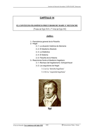 Instituto de Educación Secundaria “LEÓN FELIPE”, Benavente
Hª de la Filosofía: Los comienzos del siglo XIX Salustiano Fdez. Viejo152
CAPÍTULO 14
EL CONTEXTO FILOSÓFICO PRECURSOR DE MARX Y NIETZSCHE
(Finales del Siglo XVIII y 1ª mitad del Siglo XIX)
-índice-
1.- Panorámica general de la Filosofía
2.- Hegel
2.-1. La situación histórica de Alemania
2.-2. El Idealismo Absoluto
2.-3. La Dialéctica
2.-4. El Sistema
2.-5. Filosofía de la Historia
3.- Reacciones frente al Idealismo hegeliano:
3.-1. Rechazo del hegelianismo: Schopenhauer
3.-2. Los seguidores de Hegel:
3.-2.a) La ‘derecha hegeliana’
3.-2.b) La ‘izquierda hegeliana’
Hegel
 