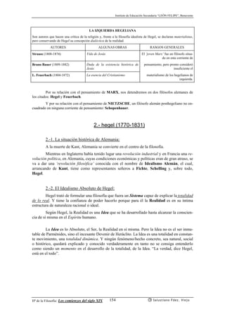 Instituto de Educación Secundaria “LEÓN FELIPE”, Benavente
Hª de la Filosofía: Los comienzos del siglo XIX Salustiano Fdez. Viejo154
LA IZQUIERDA HEGELIANA
Son autores que hacen una crítica de la religión y, frente a la filosofía idealista de Hegel, se declaran materialistas,
pero conservando de Hegel su concepción dialéctica de la realidad.
AUTORES ALGUNAS OBRAS RASGOS GENERALES
Strauss (1808-1874) Vida de Jesús El ‘joven Marx’ fue un filósofo situa-
do en esta corriente de
Bruno Bauer (1809-1882) Duda de la existencia histórica de
Jesús
pensamiento, pero pronto consideró
insuficiente el
L. Feuerbach (1804-1872) La esencia del Cristianismo materialismo de los hegelianos de
izquierda.
Por su relación con el pensamiento de MARX, nos detendremos en dos filósofos alemanes de
los citados: Hegel y Feuerbach.
Y por su relación con el pensamiento de NIETZSCHE, un filósofo alemán posthegeliano no en-
cuadrado en ninguna corriente de pensamiento: Schopenhauer.
2.- hegel (1770-1831)
2.-1. La situación histórica de Alemania:
A la muerte de Kant, Alemania se convierte en el centro de la filosofía.
Mientras en Inglaterra había tenido lugar una revolución industrial y en Francia una re-
volución política, en Alemania, cuyas condiciones económicas y políticas eran de gran atraso, se
va a dar una ‘revolución filosófica’ conocida con el nombre de Idealismo Alemán, el cual,
arrancando de Kant, tiene como representantes señeros a Fichte, Schelling y, sobre todo,
Hegel.
2.-2. El Idealismo Absoluto de Hegel:
Hegel trató de formular una filosofía que fuera un Sistema capaz de explicar la totalidad
de lo real. Y tiene la confianza de poder hacerlo porque para él la Realidad es en su íntima
estructura de naturaleza racional o ideal.
Según Hegel, la Realidad es una Idea que se ha desarrollado hasta alcanzar la conscien-
cia de sí misma en el Espíritu humano.
La Idea es lo Absoluto, el Ser, la Realidad en sí misma. Pero la Idea no es el ser inmu-
table de Parménides, sino el incesante Devenir de Heráclito. La Idea es una totalidad en constan-
te movimiento, una totalidad dinámica. Y ningún fenómeno/hecho concreto, sea natural, social
o histórico, quedará explicado y conocido verdaderamente en tanto no se consiga entenderlo
como siendo un momento en el desarrollo de la totalidad, de la Idea. “La verdad, dice Hegel,
está en el todo”.
 