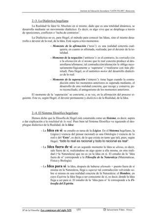 Instituto de Educación Secundaria “LEÓN FELIPE”, Benavente
Hª de la Filosofía: Los comienzos del siglo XIX Salustiano Fdez. Viejo155
2.-3. La Dialéctica hegeliana
La Realidad=la Idea=lo Absoluto en sí mismo, dado que es una totalidad dinámica, se
desarrolla mediante un movimiento dialéctico. Es decir, es algo vivo que se despliega a través
de oposiciones, conflictos o ‘lucha de contrarios’.
La Dialéctica no es, para Hegel, el método para conocer las Ideas, sino el mismo desa-
rrollo o devenir de lo real, de la Idea. Está sujeta a tres momentos:
- Momento de la afirmación (‘tesis’): es una realidad concreta cual-
quiera, en cuanto es afirmada, realizada, por el devenir de la to-
talidad.
- Momento de la negación (‘antítesis’): es el contrario, la contradicción
o la alienación de sí mismo que lo real concreto produce al des-
arrollarse/afirmarse; tal contradicción/alienación le obliga nece-
sariamente/lógicamente a ‘superarse’ (=realizarse con más ple-
nitud). Para Hegel, es el auténtico motor del desarrollo dialécti-
co de lo real.
- Momento de la superación (‘síntesis’): tiene lugar cuando la contra-
dicción entre los momentos anteriores es superada mediante, el
desarrollo de otra realidad concreta, que recoge y conserva, pe-
ro reconciliado, el antagonismo de los momentos anteriores.
El momento de la ‘superación’ se convierte, a su vez, en la afirmación del proceso si-
guiente. Este es, según Hegel, el devenir permanente y dialéctico de la Realidad, de la Idea.
2.-4. El Sistema filosófico hegeliano
Hemos dicho que la filosofía de Hegel está construída como un Sistema, es decir, aspira
a dar explicación a la totalidad de lo real. Pues bien tal Sistema filosófico va siguiendo el des-
pliegue dialéctico de la Realidad, de la Idea:
- La Idea en sí: su estudio es tarea de la Lógica. En el Sistema hegeliano, la
Lógica (=ciencia del pensar racional) es una Ontología (=ciencia de lo
real o del ‘Ente’, es decir, de lo que existe en tanto que tal), pues, según
Hegel, “todo lo real es racional y todo lo racional es real”.
- La Idea fuera de sí: en un segundo momento la Idea se aliena, es decir,
sale fuera de sí, realizándose en algo ajeno a ella misma, en otra reali-
dad (=la Naturaleza) que no es ya la Idea en sí. El estudio de la ‘Idea
fuera de sí’ corresponde a la Filosofía de la Naturaleza (Matemáticas,
Física y Biología).
- La Idea para sí: la Idea, después de haberse alienado = puesto fuera de sí
misma en la Naturaleza, llega a superar tal contradicción volviendo so-
bre sí misma en una realidad concreta de la Naturaleza: el Hombre, en
cuyo Espíritu la Idea llega a ser consciente de sí, es decir, donde la Idea
llega a ser para sí. El estudio de la ‘Idea para sí’ le corresponde a la Fi-
losofía del Espíritu.
 