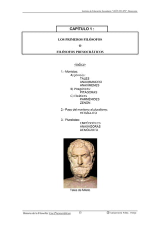 Instituto de Educación Secundaria “LEÓN FELIPE”, Benavente
Historia de la Filosofía: Los Presocráticos Salustiano Fdez. Viejo13
CAPÍTULO 1 :
LOS PRIMEROS FILÓSOFOS
O
FILÓSOFOS PRESOCRÁTICOS
-índice-
1.- Monistas:
A) Jónicos:
TALES
ANAXIMANDRO
ANAXÍMENES
B) Pitagóricos:
PITÁGORAS
C) Eleáticos
PARMÉNIDES
ZENÓN
2.- Paso del monismo al pluralismo:
HERÁCLITO
3.- Pluralistas:
EMPÉDOCLES
ANAXÁGORAS
DEMÓCRITO
Tales de Mileto
 