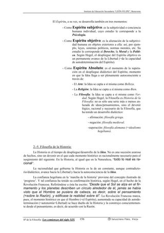 Instituto de Educación Secundaria “LEÓN FELIPE”, Benavente
Hª de la Filosofía: Los comienzos del siglo XIX Salustiano Fdez. Viejo156
El Espíritu, a su vez, se desarrolla también en tres momentos:
- Como Espíritu subjetivo: es la subjetividad o conciencia
humana individual, cuyo estudio le corresponde a la
Psicología.
- Como Espíritu objetivo: es la alienación de la subjetivi-
dad humana en objetos exteriores a ella: así, por ejem-
plo, leyes, sistemas políticos, normas morales, etc. Su
estudio le corresponde al Derecho, la Moral y la Políti-
ca. Según Hegel, el despliegue del Espíritu objetivo es
un permanente avance de la Libertad (=de la capacidad
de autodeterminación del Espíritu).
- Como Espíritu Absoluto: es el momento de la supera-
ción en el despliegue dialéctico del Espíritu; momento
en que la Idea llega a ser plenamente autoconsciente a
través de:
- El Arte: la Idea se capta a sí misma como Belleza.
- La Religión: la Idea se capta a sí misma como Bien.
- La Filosofía: la Idea se capta a sí misma como Ver-
dad. Según Hegel, la Filosofía es Historia de la
Filosofía: no es sólo una serie más o menos en-
lazada de ideas/pensamientos, sino el devenir
lógico, racional y necesario de la Filosofía, que
ha tenido un desarrollo dialéctico:
- afirmación: filosofía griega.
- negación: filosofía medieval.
-superación: filosofía alemana (=idealismo
hegeliano).
2.-5. Filosofía de la Historia:
La Historia es el tiempo de despliegue/desarrollo de la Idea. No es una sucesión azarosa
de hechos, sino un devenir en el que cada momento histórico es racionalmente necesario para el
surgimiento del siguiente. En la Historia, al igual que en la Naturaleza, “todo lo real es ra-
cional”.
La racionalidad que gobierna la Historia es la de un constante, aunque contradicto-
rio/dialéctico, avance hacia la Libertad y hacia la autoconsciencia de la Idea.
La confianza hegeliana en la ‘marcha de la historia’ proviene del concepto ilustrado de
‘progreso’. Y tal confianza ha tenido su confirmación histórica, según Hegel, en el hecho de la
Revolución Francesa. Refiriéndose a ésta ha escrito: “Desde que el Sol se alza en el fir-
mamento y los planetas describen un círculo alrededor de él, jamás se había
visto que el Hombre se pusiera de cabeza, es decir, sobre el pensamiento
(=sobre la Razón), y edificase la realidad sobre él”. La Revolución Francesa marca,
pues, el momento histórico en que el Hombre (=el Espíritu), aumentada su capacidad de autode-
terminación (=autonomía=Libertad) se hace dueño de la Historia y la construye conscientemen-
te desde el pensamiento, es decir, de acuerdo con la Razón.
 