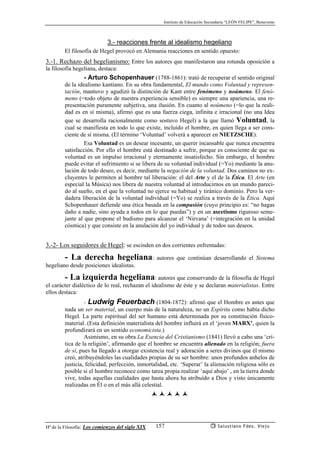Instituto de Educación Secundaria “LEÓN FELIPE”, Benavente
Hª de la Filosofía: Los comienzos del siglo XIX Salustiano Fdez. Viejo157
3.- reacciones frente al idealismo hegeliano
El filosofía de Hegel provocó en Alemania reacciones en sentido opuesto:
3.-1. Rechazo del hegelianismo: Entre los autores que manifestaron una rotunda oposición a
la filosofía hegeliana, destaca:
- Arturo Schopenhauer (1788-1861): trató de recuperar el sentido original
de la idealismo kantiano. En su obra fundamental, El mundo como Voluntad y represen-
tación, mantuvo y agudizó la distinción de Kant entre fenómeno y noúmeno. El fenó-
meno (=todo objeto de nuestra experiencia sensible) es siempre una apariencia, una re-
presentación puramente subjetiva, una ilusión. En cuanto al noúmeno (=lo que la reali-
dad es en sí misma), afirmó que es una fuerza ciega, infinita e irracional (no una Idea
que se desarrolla racionalmente como sostuvo Hegel) a la que llamó Voluntad, la
cual se manifiesta en todo lo que existe, incluído el hombre, en quien llega a ser cons-
ciente de sí misma. (El término ‘Voluntad’ volverá a aparecer en NIETZSCHE).
Esa Voluntad es un desear incesante, un querer incansable que nunca encuentra
satisfacción. Por ello el hombre está destinado a sufrir, porque es consciente de que su
voluntad es un impulso irracional y eternamente insatisfecho. Sin embargo, el hombre
puede evitar el sufrimiento si se libera de su voluntad individual (=Yo) mediante la anu-
lación de todo deseo, es decir, mediante la negación de la voluntad. Dos caminos no ex-
cluyentes le permiten al hombre tal liberación: el del Arte y el de la Ética. El Arte (en
especial la Música) nos libera de nuestra voluntad al introducirnos en un mundo pareci-
do al sueño, en el que la voluntad no ejerce su habitual y tiránico dominio. Pero la ver-
dadera liberación de la voluntad individual (=Yo) se realiza a través de la Ética. Aquí
Schopenhauer defiende una ética basada en la compasión (cuyo principio es: “no hagas
daño a nadie, sino ayuda a todos en lo que puedas”) y en un ascetismo riguroso seme-
jante al que propone el budismo para alcanzar el ‘Nirvana’ (=integración en la unidad
cósmica) y que consiste en la anulación del yo individual y de todos sus deseos.
3.-2- Los seguidores de Hegel: se escinden en dos corrientes enfrentadas:
- La derecha hegeliana: autores que continúan desarrollando el Sistema
hegeliano desde posiciones idealistas.
- La izquierda hegeliana: autores que conservando de la filosofía de Hegel
el carácter dialéctico de lo real, rechazan el idealismo de éste y se declaran materialistas. Entre
ellos destaca:
- Ludwig Feuerbach (1804-1872): afirmó que el Hombre es antes que
nada un ser material, un cuerpo más de la naturaleza, no un Espíritu como había dicho
Hegel. La parte espiritual del ser humano está determinada por su constitución físico-
material. (Esta definición materialista del hombre influirá en el ‘joven MARX’, quien la
profundizará en un sentido economicista.)
Asimismo, en su obra La Esencia del Cristianismo (1841) llevó a cabo una ‘crí-
tica de la religión’, afirmando que el hombre se encuentra alienado en la religión; fuera
de sí, pues ha llegado a otorgar existencia real y adoración a seres divinos que él mismo
creó, atribuyéndoles las cualidades propias de su ser hombre: unos profundos anhelos de
justicia, felicidad, perfección, inmortalidad, etc. ‘Superar’ la alienación religiosa sólo es
posible si el hombre reconoce como tarea propia realizar ‘aquí abajo’ , en la tierra donde
vive, todas aquellas cualidades que hasta ahora ha atribuído a Dios y visto únicamente
realizadas en Él o en el más allá celestial.
 