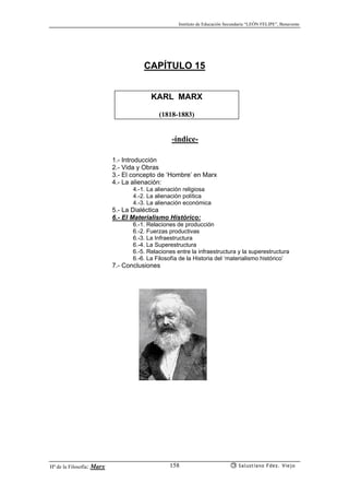Instituto de Educación Secundaria “LEÓN FELIPE”, Benavente
Hª de la Filosofía: Marx Salustiano Fdez. Viejo158
CAPÍTULO 15
KARL MARX
(1818-1883)
-índice-
1.- Introducción
2.- Vida y Obras
3.- El concepto de ‘Hombre’ en Marx
4.- La alienación:
4.-1. La alienación religiosa
4.-2. La alienación política
4.-3. La alienación económica
5.- La Dialéctica
6.- El Materialismo Histórico:
6.-1. Relaciones de producción
6.-2. Fuerzas productivas
6.-3. La Infraestructura
6.-4. La Superestructura
6.-5. Relaciones entre la infraestructura y la superestructura
6.-6. La Filosofía de la Historia del ‘materialismo histórico’
7.- Conclusiones
 