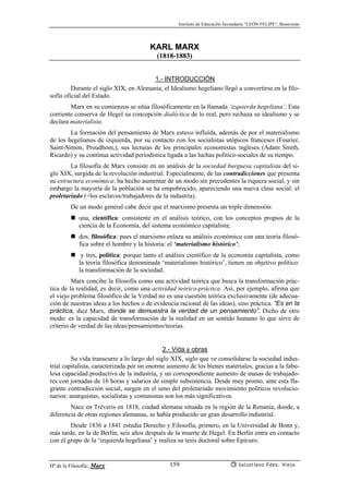 Instituto de Educación Secundaria “LEÓN FELIPE”, Benavente
Hª de la Filosofía: Marx Salustiano Fdez. Viejo159
KARL MARX
(1818-1883)
1.- INTRODUCCIÓN
Durante el siglo XIX, en Alemania, el Idealismo hegeliano llegó a convertirse en la filo-
sofía oficial del Estado.
Marx en su comienzos se sitúa filosóficamente en la llamada ‘izquierda hegeliana’. Esta
corriente conserva de Hegel su concepción dialéctica de lo real, pero rechaza su idealismo y se
declara materialista.
La formación del pensamiento de Marx estuvo influída, además de por el materialismo
de los hegelianos de izquierda, por su contacto con los socialistas utópicos franceses (Fourier,
Saint-Simon, Proudhom,), sus lecturas de los principales economistas ingleses (Adam Smith,
Ricardo) y su continua actividad periodística ligada a las luchas político-sociales de su tiempo.
La filosofía de Marx consiste en un análisis de la sociedad burguesa capitalista del si-
glo XIX, surgida de la revolución industrial. Especialmente, de las contradicciones que presenta
su estructura económica: ha hecho aumentar de un modo sin precedentes la riqueza social, y sin
embargo la mayoría de la población se ha empobrecido, apareciendo una nueva clase social: el
proletariado (=los esclavos/trabajadores de la industria).
De un modo general cabe decir que el marxismo presenta un triple dimensión:
una, científica: consistente en el análisis teórico, con los conceptos propios de la
ciencia de la Economía, del sistema económico capitalista;
dos, filosófica: pues el marxismo enlaza su análisis económico con una teoría filosó-
fica sobre el hombre y la historia: el ‘materialismo histórico’;
y tres, política: porque tanto el análisis científico de la economía capitalista, como
la teoría filosófica denominada ‘materialismo histórico’, tienen un objetivo político:
la transformación de la sociedad.
Marx concibe la filosofía como una actividad teórica que busca la transformación prác-
tica de la realidad, es decir, como una actividad teórico-práctica. Así, por ejemplo, afirma que
el viejo problema filosófico de la Verdad no es una cuestión teórica exclusivamente (de adecua-
ción de nuestras ideas a los hechos o de evidencia racional de las ideas), sino práctica. “Es en la
práctica, dice Marx, donde se demuestra la verdad de un pensamiento”. Dicho de otro
modo: es la capacidad de transformación de la realidad en un sentido humano lo que sirve de
criterio de verdad de las ideas/pensamientos/teorías.
2.- Vida y obras
Su vida transcurre a lo largo del siglo XIX, siglo que ve consolidarse la sociedad indus-
trial capitalista, caracterizada por un enorme aumento de los bienes materiales, gracias a la fabu-
losa capacidad productiva de la industria, y un correspondiente aumento de masas de trabajado-
res con jornadas de 16 horas y salarios de simple subsistencia. Desde muy pronto, ante esta fla-
grante contradicción social, surgen en el seno del proletariado movimiento políticos revolucio-
narios: anarquistas, socialistas y comunistas son los más significativos.
Nace en Tréveris en 1818, ciudad alemana situada en la región de la Renania, donde, a
diferencia de otras regiones alemanas, se había producido un gran desarrollo industrial.
Desde 1836 a 1841 estudia Derecho y Filosofía, primero, en la Universidad de Bonn y,
más tarde, en la de Berlín, seis años después de la muerte de Hegel. En Berlín entra en contacto
con el grupo de la ‘izquierda hegeliana’ y realiza su tesis doctoral sobre Epicuro.
 