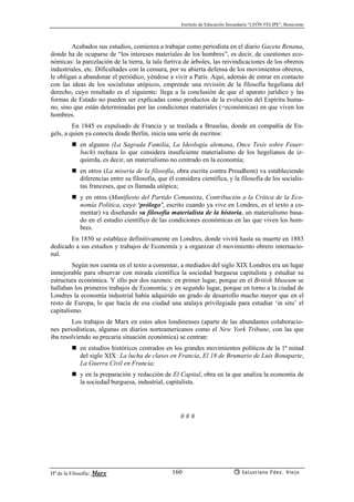 Instituto de Educación Secundaria “LEÓN FELIPE”, Benavente
Hª de la Filosofía: Marx Salustiano Fdez. Viejo160
Acabados sus estudios, comienza a trabajar como periodista en el diario Gaceta Renana,
donde ha de ocuparse de “los intereses materiales de los hombres”, es decir, de cuestiones eco-
nómicas: la parcelación de la tierra, la tala furtiva de árboles, las reivindicaciones de los obreros
industriales, etc. Dificultades con la censura, por su abierta defensa de los movimientos obreros,
le obligan a abandonar el periódico, yéndose a vivir a París. Aquí, además de entrar en contacto
con las ideas de los socialistas utópicos, emprende una revisión de la filosofía hegeliana del
derecho, cuyo resultado es el siguiente: llega a la conclusión de que el aparato jurídico y las
formas de Estado no pueden ser explicadas como productos de la evolución del Espíritu huma-
no, sino que están determinadas por las condiciones materiales (=económicas) en que viven los
hombres.
En 1845 es expulsado de Francia y se traslada a Bruselas, donde en compañía de En-
gels, a quien ya conocía desde Berlín, inicia una serie de escritos:
en algunos (La Sagrada Familia, La Ideología alemana, Once Tesis sobre Feuer-
bach) rechaza lo que considera insuficiente materialismo de los hegelianos de iz-
quierda, es decir, un materialismo no centrado en la economía;
en otros (La miseria de la filosofía, obra escrita contra Proudhom) va estableciendo
diferencias entre su filosofía, que él considera científica, y la filosofía de los socialis-
tas franceses, que es llamada utópica;
y en otros (Manifiesto del Partido Comunista, Contribución a la Crítica de la Eco-
nomía Política, cuyo ‘prólogo’, escrito cuando ya vive en Londres, es el texto a co-
mentar) va diseñando su filosofía materialista de la historia, un materialismo basa-
do en el estudio científico de las condiciones económicas en las que viven los hom-
bres.
En 1850 se establece definitivamente en Londres, donde vivirá hasta su muerte en 1883
dedicado a sus estudios y trabajos de Economía y a organizar el movimiento obrero internacio-
nal.
Según nos cuenta en el texto a comentar, a mediados del siglo XIX Londres era un lugar
inmejorable para observar con mirada científica la sociedad burguesa capitalista y estudiar su
estructura económica. Y ello por dos razones: en primer lugar, porque en el British Museum se
hallaban los primeros trabajos de Economía; y en segundo lugar, porque en torno a la ciudad de
Londres la economía industrial había adquirido un grado de desarrollo mucho mayor que en el
resto de Europa, lo que hacía de esa ciudad una atalaya privilegiada para estudiar ‘in situ’ el
capitalismo.
Los trabajos de Marx en estos años londinenses (aparte de las abundantes colaboracio-
nes periodísticas, algunas en diarios norteamericanos como el New York Tribune, con las que
iba resolviendo su precaria situación económica) se centran:
en estudios históricos centrados en los grandes movimientos políticos de la 1ª mitad
del siglo XIX: La lucha de clases en Francia, El 18 de Brumario de Luis Bonaparte,
La Guerra Civil en Francia;
y en la preparación y redacción de El Capital, obra en la que analiza la economía de
la sociedad burguesa, industrial, capitalista.
# # #
 