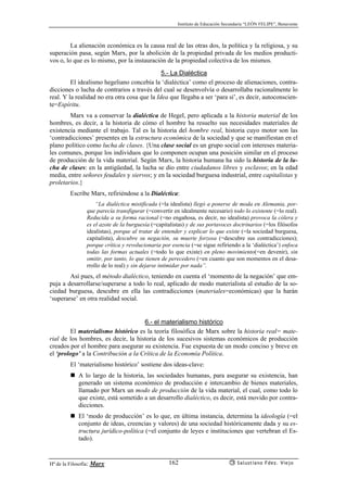 Instituto de Educación Secundaria “LEÓN FELIPE”, Benavente
Hª de la Filosofía: Marx Salustiano Fdez. Viejo162
La alienación económica es la causa real de las otras dos, la política y la religiosa, y su
superación pasa, según Marx, por la abolición de la propiedad privada de los medios producti-
vos o, lo que es lo mismo, por la instauración de la propiedad colectiva de los mismos.
5.- La Dialéctica
El idealismo hegeliano concebía la ‘dialéctica’ como el proceso de alienaciones, contra-
dicciones o lucha de contrarios a través del cual se desenvolvía o desarrollaba racionalmente lo
real. Y la realidad no era otra cosa que la Idea que llegaba a ser ‘para sí’, es decir, autoconscien-
te=Espíritu.
Marx va a conservar la dialéctica de Hegel, pero aplicada a la historia material de los
hombres, es decir, a la historia de cómo el hombre ha resuelto sus necesidades materiales de
existencia mediante el trabajo. Tal es la historia del hombre real, historia cuyo motor son las
‘contradicciones’ presentes en la estructura económica de la sociedad y que se manifiestan en el
plano político como lucha de clases. {Una clase social es un grupo social con intereses materia-
les comunes, porque los individuos que lo componen ocupan una posición similar en el proceso
de producción de la vida material. Según Marx, la historia humana ha sido la historia de la lu-
cha de clases: en la antigüedad, la lucha se dio entre ciudadanos libres y esclavos; en la edad
media, entre señores feudales y siervos; y en la sociedad burguesa industrial, entre capitalistas y
proletarios.}
Escribe Marx, refiriéndose a la Dialéctica:
“La dialéctica mistificada (=la idealista) llegó a ponerse de moda en Alemania, por-
que parecía transfigurar (=convertir en idealmente necesario) todo lo existente (=lo real).
Reducida a su forma racional (=no engañosa, es decir, no idealista) provoca la cólera y
es el azote de la burguesía (=capitalistas) y de sus portavoces doctrinarios (=los filósofos
idealistas), porque al tratar de entender y explicar lo que existe (=la sociedad burguesa,
capitalista), descubre su negación, su muerte forzosa (=descubre sus contradicciones);
porque crítica y revolucionaria por esencia (=se sigue refiriendo a la ‘dialéctica’) enfoca
todas las formas actuales (=todo lo que existe) en pleno movimiento(=en devenir), sin
omitir, por tanto, lo que tienen de perecedero (=en cuanto que son momentos en el desa-
rrollo de lo real) y sin dejarse intimidar por nada”.
Así pues, el método dialéctico, teniendo en cuenta el ‘momento de la negación’ que em-
puja a desarrollarse/superarse a todo lo real, aplicado de modo materialista al estudio de la so-
ciedad burguesa, descubre en ella las contradicciones (materiales=económicas) que la harán
‘superarse’ en otra realidad social.
6.- el materialismo histórico
El materialismo histórico es la teoría filosófica de Marx sobre la historia real= mate-
rial de los hombres, es decir, la historia de los sucesivos sistemas económicos de producción
creados por el hombre para asegurar su existencia. Fue expuesta de un modo conciso y breve en
el ‘prologo’ a la Contribución a la Crítica de la Economía Política.
El ‘materialismo histórico’ sostiene dos ideas-clave:
A lo largo de la historia, las sociedades humanas, para asegurar su existencia, han
generado un sistema económico de producción e intercambio de bienes materiales,
llamado por Marx un modo de producción de la vida material, el cual, como todo lo
que existe, está sometido a un desarrollo dialéctico, es decir, está movido por contra-
dicciones.
El ‘modo de producción’ es lo que, en última instancia, determina la ideología (=el
conjunto de ideas, creencias y valores) de una sociedad históricamente dada y su es-
tructura jurídico-política (=el conjunto de leyes e instituciones que vertebran el Es-
tado).
 