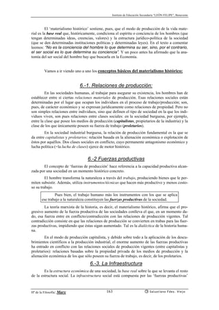 Instituto de Educación Secundaria “LEÓN FELIPE”, Benavente
Hª de la Filosofía: Marx Salustiano Fdez. Viejo163
El ‘materialismo histórico’ sostiene, pues, que el modo de producción de la vida mate-
rial es la base real que, históricamente, condiciona el espíritu o conciencia de los hombres (que
tengan determinadas ideas, creencias, valores) y la estructura jurídico-política de la sociedad
(que se den determinadas instituciones políticas y determinadas leyes). En el texto a comentar
leemos: “No es la conciencia del hombre lo que determina su ser, sino, por el contrario,
el ser social es lo que determina su conciencia”. Y un poco antes ha afirmado que la ana-
tomía del ser social del hombre hay que buscarla en la Economía.
Vamos a ir viendo uno a uno los conceptos básicos del materialismo histórico:
6.-1. Relaciones de producción:
En las sociedades humanas, al trabajar para asegurar su existencia, los hombres han de
establecer entre sí ciertas relaciones materiales de producción. Esas relaciones sociales están
determinadas por el lugar que ocupan los individuos en el proceso de trabajo/producción; son,
pues, de carácter económico y se expresan jurídicamente como relaciones de propiedad. Pero no
son simples relaciones entre individuos, sino que definen el tipo de sociedad en la que los indi-
viduos viven, son pues relaciones entre clases sociales: en la sociedad burguesa, por ejemplo,
entre la clase que posee los medios de producción (capitalistas, propietarios de la industria) y la
clase de los que únicamente poseen su fuerza de trabajo (proletarios).
En la sociedad industrial burguesa, la relación de producción fundamental es la que se
da entre capitalistas y proletarios; relación basada en la alienación económica o explotación de
éstos por aquéllos. Dos clases sociales en conflicto, cuyo permanente antagonismo económico y
lucha política (=la lucha de clases) ejerce de motor histórico.
6.-2 Fuerzas productivas
El concepto de ‘fuerzas de producción’ hace referencia a la capacidad productiva alcan-
zada por una sociedad en un momento histórico concreto.
El hombre transforma la naturaleza a través del trabajo, produciendo bienes que le per-
miten subsistir. Además, utiliza instrumentos/técnicas que hacen más productivo y menos costo-
so su trabajo.
Pues bien, el trabajo humano más los instrumentos con los que se aplica
ese trabajo a la naturaleza constituyen las fuerzas productivas de la sociedad.
La teoría marxista de la historia, es decir, el materialismo histórico, afirma que el pro-
gresivo aumento de la fuerza productiva de las sociedades conlleva el que, en un momento da-
do, esa fuerza entre en conflicto/contradicción con las relaciones de producción vigentes. Tal
contradicción consiste en que las relaciones de producción se convierten en trabas para las fuer-
zas productivas, impidiendo que éstas sigan aumentado. Tal es la dialéctica de la historia huma-
na.
En el modo de producción capitalista, y debido sobre todo a la aplicación de los descu-
brimientos científicos a la producción industrial, el enorme aumento de las fuerzas productivas
ha entrado en conflicto con las relaciones sociales de producción vigentes (entre capitalistas y
proletarios): relaciones basadas sobre la propiedad privada de los medios de producción y la
alienación económica de los que sólo poseen su fuerza de trabajo, es decir, de los proletarios.
6.-3. La Infraestructura
Es la estructura económica de una sociedad, la base real sobre la que se levanta el resto
de la estructura social. La infraestructura social está compuesta por las ‘fuerzas productivas’
 