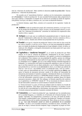 Instituto de Educación Secundaria “LEÓN FELIPE”, Benavente
Hª de la Filosofía: Marx Salustiano Fdez. Viejo164
más las ‘relaciones de producción’. Marx también la denomina modo de producción(= fuerzas
productivas + relaciones de producción).
De acuerdo con el ‘materialismo histórico’, analizar con los instrumentos conceptuales
de la Economía el ‘modo de producción’ de una sociedad históricamente dada, proporciona la
clave para explicar y comprender el conjunto de la vida de esa sociedad (su forma de organiza-
ción política, sus leyes, sus ideas y creencias, etc.), así como su desarrollo histórico.
La historia humana, según Marx, consiste en la sucesión de los siguientes ‘modos de
producción’:
Asiático: modo de producción propio del comunismo primitivo, en el que el me-
dio de producción fundamental, es decir, la tierra, era de propiedad colectiva, no pri-
vada. Las ‘relaciones de producción’ consistían en relaciones de cooperación entre
hombres libres e iguales.
Antiguo: en el cual, una vez establecida la propiedad privada, la ‘relación de pro-
ducción’ fundamental se daba entre dos clases sociales: la de los ciudadanos libres y
la de los esclavos. Siendo estos últimos una propiedad más de los primeros.
Feudal: en el que la ‘relación de producción’ básica se dio entre la clase social de
los señores feudales y la de los siervos. Éstos ya no eran una propiedad de aquéllos,
pero sí el medio de producción fundamental en el que trabajan, es decir, la tierra, es-
tando por ello obligados a entregarles directamente una buena parte de lo que consi-
guen hacerla producir.
Capitalista o ‘moderno burgués’: es el modo de producción que Marx
analiza, en el cual la ‘relación de producción’ fundamental se da entre capitalis-
tas/burgueses (propietarios de las industrias y del capital) y proletarios (trabajadores
de la industria). Éstos tampoco son una propiedad de aquéllos, quienes sin embargo
les arrebatan indirectamente la mayor parte de lo que producen, es decir, de su traba-
jo, formándose así el ‘capital’, que no es sino trabajo humano alienado/enajenado al
trabajador. Lo característico del modo de producción capitalista es que en él todo lo
que es un bien material (sea un objeto producido o sea el trabajo humano necesario
para producirlo) se convierte en una mercancía (es decir, es un objeto que además de
tener un ‘valor de uso’, una utilidad, existe o es producido como ‘valor de cambio’,
es decir, para ser intercambiado por otro -en la sociedad capitalista por dinero, que
ejerce la función de mercancía universal- siendo el fin último del intercambio de
mercancías precisamente el aumento constante e ilimitado del dinero en circulación).
La fórmula general del comercio es: M D M (donde D=dinero y M=mercancía):
el fin del intercambio comercial reside en la obtención mediante dinero de alguna
mercancía necesaria u objeto útil. Sin embargo, la fórmula específica del comercio
en el capitalismo es: D M D’ (donde D’= D+un incremento de dinero): ahora el
fin del intercambio comercial es exclusivamente el aumento del dinero.
La ‘forma-mercancía’ es, pues, la forma que adoptan todos los objetos en el modo de
producción capitalista. Todo objeto existe (incluído el hombre) o se produce, no por
su valor de uso o necesidad para la vida humana, sino para entrar como mercancía en
el círculo comercial que permite el aumento constante del dinero.
Comunista: es el ‘modo de producción’ que, impulsado por las contradicciones
de la sociedad burguesa, se vislumbra en el horizonte de la historia humana. En él
quedan ‘superados’ los antagonismos, económicos y de clase, del modo de produc-
ción burgués, estableciéndose unas ‘relaciones de producción’ basadas en la propie-
dad común/colectiva de los medios de producción. Marx afirma en el texto a comen-
tar que “con esta formación social se cierra la prehistoria de la sociedad
humana”. Es decir, en la sociedad comunista o sociedad sin clases, el hombre, des-
pués de un largo y tortuoso devenir temporal, llega a conquistar su propio ser hom-
 