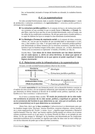 Instituto de Educación Secundaria “LEÓN FELIPE”, Benavente
Hª de la Filosofía: Marx Salustiano Fdez. Viejo165
bre, su humanidad, iniciando el tiempo del hombre no alienado, la verdadera historia
humana.
6.-4. La superestructura
En toda sociedad históricamente dada se pueden distinguir la infraestructura (= modo
de producción o estructura económica) y la superestructura (= estructura jurídico-política e
ideologías de la sociedad).
La estructura jurídico-política: Es el conjunto de leyes y de instituciones políti-
cas existentes en una sociedad, lo que se puede llamar el Derecho y el Estado. Se-
gún Marx, tanto las leyes que hay en una sociedad determinada, como su Estado, son
un reflejo de las condiciones económicas. De ahí que quien ejerce el poder político y
es capaz de elaborar las leyes es siempre la clase dominante económicamente.
La Ideología o Formas de conciencia social: es el conjunto de ideas, creencias,
valores, etc. con los que los hombres de una sociedad dada se representan a sí mis-
mos, y dan sentido a sus vidas. Y de igual modo que la ‘estructura jurídico-política’
está determinada en última instancia por la estructura económica, también ésta de-
termina el que los hombres tengan ciertas ideas, creencias, etc., es decir, determina la
‘forma como su conciencia se representa’ el mundo, el hombre, su vida, etc.
Escribe Marx: “Las ideas de la clase dominante son las ideas dominan-
tes en cada época; o, dicho en otros términos, la clase que ejerce el
poder material dominante es la que ejerce el poder espiritual (= ideo-
lógico) dominante”.
6.-5. Relaciones entre la infraestructura y la superestructura
Así pues, en toda sociedad humana podemos observar dos niveles:
Nivel de la:
SUPERESTRUCTURA
Ideología
Estructura jurídico-política
Nivel de la:
INFRAESTRUCTURA
Relaciones de producción
(Modo de producción) Fuerzas productivas
El estudio materialista de una formación social y de su desarrollo histórico consiste en
el análisis de estos niveles y de sus recíprocas influencias, pero teniendo en cuenta que el factor
que determina en última instancia el devenir de la realidad social, política, espiritual, etc. del
hombre es la ‘base económica’ o infraestructura.
En el texto a comentar Marx escribe: “El modo de producción de la vida mate-
rial condiciona el proceso de la vida social, política y espiritual en general. No
es la conciencia del hombre lo que determina su ser, sino por el contrario, el ser
social (=económico) es lo que determina su conciencia”.
Ahora bien, decir que la base económica (=infraestructura) es determinante para que
los hombres tengan cierta ‘Ideología’ (teorías filosóficas, creencias religiosas, valores morales,
etc.), cierta organización del ‘Estado’ y ciertas ‘Leyes’, ¿significa negar autonomía y libertad al
espíritu humano? Pues las ‘ideas’ que nuestro espíritu concibe pueden ser críticas con el mismo
sistema económico-social en el que nacen. La misma filosofía de Marx es un ejemplo de esto
último. En fin, que aunque la ‘ideología’ de los hombres está determinada por las condiciones
materiales/económicas de la sociedad, no significa que todas las ideas sean un mero reflejo pa-
sivo de las relaciones de poder que se dan en la base económica.
CONTRADICCIÓN MATERIAL
 