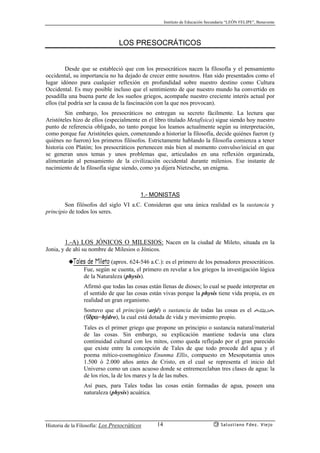 Instituto de Educación Secundaria “LEÓN FELIPE”, Benavente
Historia de la Filosofía: Los Presocráticos Salustiano Fdez. Viejo14
LOS PRESOCRÁTICOS
Desde que se estableció que con los presocráticos nacen la filosofía y el pensamiento
occidental, su importancia no ha dejado de crecer entre nosotros. Han sido presentados como el
lugar idóneo para cualquier reflexión en profundidad sobre nuestro destino como Cultura
Occidental. Es muy posible incluso que el sentimiento de que nuestro mundo ha convertido en
pesadilla una buena parte de los sueños griegos, acompañe nuestro creciente interés actual por
ellos (tal podría ser la causa de la fascinación con la que nos provocan).
Sin embargo, los presocráticos no entregan su secreto fácilmente. La lectura que
Aristóteles hizo de ellos (especialmente en el libro titulado Metafísica) sigue siendo hoy nuestro
punto de referencia obligado, no tanto porque los leamos actualmente según su interpretación,
como porque fue Aristóteles quien, comenzando a historiar la filosofía, decide quiénes fueron (y
quiénes no fueron) los primeros filósofos. Estrictamente hablando la filosofía comienza a tener
historia con Platón; los presocráticos pertenecen más bien al momento convulso/inicial en que
se generan unos temas y unos problemas que, articulados en una reflexión organizada,
alimentarán al pensamiento de la civilización occidental durante milenios. Ese instante de
nacimiento de la filosofía sigue siendo, como ya dijera Nietzsche, un enigma.
1.- MONISTAS
Son filósofos del siglo VI a.C. Consideran que una única realidad es la sustancia y
principio de todos los seres.
1.-A) LOS JÓNICOS O MILESIOS: Nacen en la ciudad de Mileto, situada en la
Jonia, y de ahí su nombre de Milesios o Jónicos.
◆Tales de Mileto (aprox. 624-546 a.C.): es el primero de los pensadores presocráticos.
Fue, según se cuenta, el primero en revelar a los griegos la investigación lógica
de la Naturaleza (physis).
Afirmó que todas las cosas están llenas de dioses; lo cual se puede interpretar en
el sentido de que las cosas están vivas porque la physis tiene vida propia, es en
realidad un gran organismo.
Sostuvo que el principio (arjé) o sustancia de todas las cosas es el agua
(çdrw=hýdro), la cual está dotada de vida y movimiento propio.
Tales es el primer griego que propone un principio o sustancia natural/material
de las cosas. Sin embargo, su explicación mantiene todavía una clara
continuidad cultural con los mitos, como queda reflejado por el gran parecido
que existe entre la concepción de Tales de que todo procede del agua y el
poema mítico-cosmogónico Enunma Ellis, compuesto en Mesopotamia unos
1.500 ó 2.000 años antes de Cristo, en el cual se representa el inicio del
Universo como un caos acuoso donde se entremezclaban tres clases de agua: la
de los ríos, la de los mares y la de las nubes.
Así pues, para Tales todas las cosas están formadas de agua, poseen una
naturaleza (physis) acuática.
 