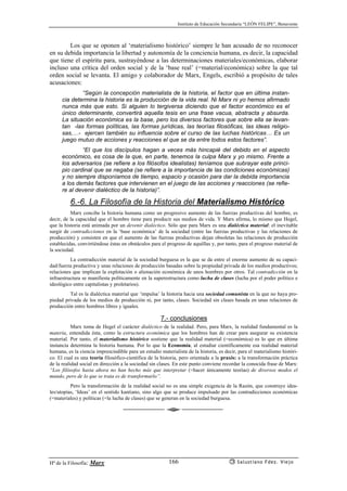 Instituto de Educación Secundaria “LEÓN FELIPE”, Benavente
Hª de la Filosofía: Marx Salustiano Fdez. Viejo166
Los que se oponen al ‘materialismo histórico’ siempre le han acusado de no reconocer
en su debida importancia la libertad y autonomía de la conciencia humana, es decir, la capacidad
que tiene el espíritu para, sustrayéndose a las determinaciones materiales/económicas, elaborar
incluso una crítica del orden social y de la ‘base real’ (=material/económica) sobre la que tal
orden social se levanta. El amigo y colaborador de Marx, Engels, escribió a propósito de tales
acusaciones:
“Según la concepción materialista de la historia, el factor que en última instan-
cia determina la historia es la producción de la vida real. Ni Marx ni yo hemos afirmado
nunca más que esto. Si alguien lo tergiversa diciendo que el factor económico es el
único determinante, convertirá aquella tesis en una frase vacua, abstracta y absurda.
La situación económica es la base, pero los diversos factores que sobre ella se levan-
tan -las formas políticas, las formas jurídicas, las teorías filosóficas, las ideas religio-
sas,…- ejercen también su influencia sobre el curso de las luchas históricas… Es un
juego mutuo de acciones y reacciones el que se da entre todos estos factores”.
“El que los discípulos hagan a veces más hincapié del debido en el aspecto
económico, es cosa de la que, en parte, tenemos la culpa Marx y yo mismo. Frente a
los adversarios (se refiere a los filósofos idealistas) teníamos que subrayar este princi-
pio cardinal que se negaba (se refiere a la importancia de las condiciones económicas)
y no siempre disponíamos de tiempo, espacio y ocasión para dar la debida importancia
a los demás factores que intervienen en el juego de las acciones y reacciones (se refie-
re al devenir dialéctico de la historia)”.
6.-6. La Filosofía de la Historia del Materialismo Histórico
Marx concibe la historia humana como un progresivo aumento de las fuerzas productivas del hombre, es
decir, de la capacidad que el hombre tiene para producir sus medios de vida. Y Marx afirma, lo mismo que Hegel,
que la historia está animada por un devenir dialéctico. Sólo que para Marx es una dialéctica material: el inevitable
surgir de contradicciones en la ‘base económica’ de la sociedad (entre las fuerzas productivas y las relaciones de
producción) y consisten en que el aumento de las fuerzas productivas dejan obsoletas las relaciones de producción
establecidas, convirtiéndose éstas en obstáculos para el progreso de aquéllas y, por tanto, para el progreso material de
la sociedad.
La contradicción material de la sociedad burguesa es la que se da entre el enorme aumento de su capaci-
dad/fuerza productiva y unas relaciones de producción basadas sobre la propiedad privada de los medios productivos;
relaciones que implican la explotación o alienación económica de unos hombres por otros. Tal contradicción en la
infraestructura se manifiesta políticamente en la superestructura como lucha de clases (lucha por el poder político e
ideológico entre capitalistas y proletarios).
Tal es la dialéctica material que ‘impulsa’ la historia hacia una sociedad comunista en la que no haya pro-
piedad privada de los medios de producción ni, por tanto, clases. Sociedad sin clases basada en unas relaciones de
producción entre hombres libres y iguales.
7.- conclusiones
Marx toma de Hegel el carácter dialéctico de la realidad. Pero, para Marx, la realidad fundamental es la
materia, entendida ésta, como la estructura económica que los hombres han de crear para asegurar su existencia
material. Por tanto, el materialismo histórico sostiene que la realidad material (=económica) es lo que en última
instancia determina la historia humana. Por lo que la Economía, al estudiar científicamente esa realidad material
humana, es la ciencia imprescindible para un estudio materialista de la historia, es decir, para el materialismo históri-
co. El cual es una teoría filosófico-científica de la historia, pero orientada a la praxis: a la transformación práctica
de la realidad social en dirección a la sociedad sin clases. En este punto conviene recordar la conocida frase de Marx:
“Los filósofos hasta ahora no han hecho más que interpretar (=hacer únicamente teorías) de diversos modos el
mundo, pero de lo que se trata es de transformarlo”.
Pero la transformación de la realidad social no es una simple exigencia de la Razón, que construye idea-
les/utopías, ‘Ideas’ en el sentido kantiano, sino algo que se produce impulsado por las contradicciones económicas
(=materiales) y políticas (=la lucha de clases) que se generan en la sociedad burguesa.
 