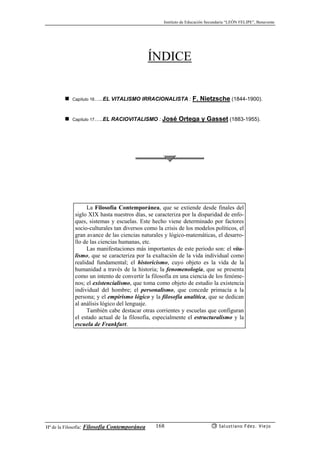 Instituto de Educación Secundaria “LEÓN FELIPE”, Benavente
Hª de la Filosofía: Filosofía Contemporánea Salustiano Fdez. Viejo168
ÍNDICE
Capítulo 16…..EL VITALISMO IRRACIONALISTA : F. Nietzsche (1844-1900).
Capítulo 17…..EL RACIOVITALISMO : José Ortega y Gasset (1883-1955).
La Filosofía Contemporánea, que se extiende desde finales del
siglo XIX hasta nuestros días, se caracteriza por la disparidad de enfo-
ques, sistemas y escuelas. Este hecho viene determinado por factores
socio-culturales tan diversos como la crisis de los modelos políticos, el
gran avance de las ciencias naturales y lógico-matemáticas, el desarro-
llo de las ciencias humanas, etc.
Las manifestaciones más importantes de este periodo son: el vita-
lismo, que se caracteriza por la exaltación de la vida individual como
realidad fundamental; el historicismo, cuyo objeto es la vida de la
humanidad a través de la historia; la fenomenología, que se presenta
como un intento de convertir la filosofía en una ciencia de los fenóme-
nos; el existencialismo, que toma como objeto de estudio la existencia
individual del hombre; el personalismo, que concede primacía a la
persona; y el empirismo lógico y la filosofía analítica, que se dedican
al análisis lógico del lenguaje.
También cabe destacar otras corrientes y escuelas que configuran
el estado actual de la filosofía, especialmente el estructuralismo y la
escuela de Frankfurt.
 