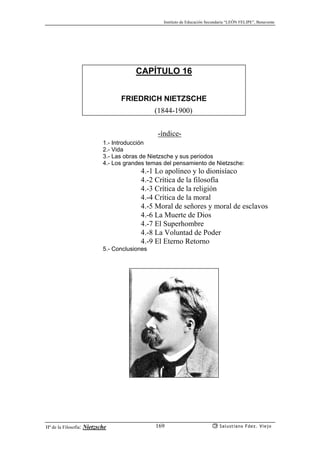 Instituto de Educación Secundaria “LEÓN FELIPE”, Benavente
Hª de la Filosofía: Nietzsche Salustiano Fdez. Viejo169
CAPÍTULO 16
FRIEDRICH NIETZSCHE
(1844-1900)
-índice-
1.- Introducción
2.- Vida
3.- Las obras de Nietzsche y sus periodos
4.- Los grandes temas del pensamiento de Nietzsche:
4.-1 Lo apolíneo y lo dionisíaco
4.-2 Crítica de la filosofía
4.-3 Crítica de la religión
4.-4 Crítica de la moral
4.-5 Moral de señores y moral de esclavos
4.-6 La Muerte de Dios
4.-7 El Superhombre
4.-8 La Voluntad de Poder
4.-9 El Eterno Retorno
5.- Conclusiones
 