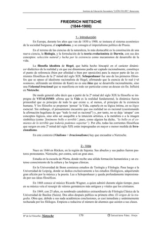 Instituto de Educación Secundaria “LEÓN FELIPE”, Benavente
Hª de la Filosofía: Nietzsche Salustiano Fdez. Viejo170
FRIEDRICH NIETSCHE
(1844-1900)
1.- Introducción
En Europa, durante los años que van de 1850 a 1900, se instaura el sistema económico
de la sociedad burguesa, el capitalismo, y se consagra el imperialismo político de Prusia.
En el terreno de las ciencias de la naturaleza, lo más destacable es la constitución de una
nueva ciencia, la Biología, y la formulación de la teoría evolucionista de Darwin, con sus dos
conceptos: selección natural y lucha por la existencia como mecanismos de desarrollo de la
vida.
La filosofía idealista de Hegel, que había hecho hincapié en el carácter dinámi-
co=dialéctico de la realidad y en que ese dinamismo podía ser captado racionalmente, constituye
el punto de referencia (bien por afinidad o bien por oposición) para la mayor parte de las co-
rrientes filosóficas de la 2ª mitad del siglo XIX. Schopenhauer fue uno de los primeros filóso-
fos que se opuso al idealismo racionalista de Hegel, afirmando que la esencia de lo real (=el
noúmeno, utilizando un término de Kant) no es una Idea que se desarrolla racionalmente, sino
una Voluntad irracional que se manifiesta en todo ser particular como un desear sin fin. Influirá
en Nietzsche.
De modo general cabe decir que a partir de la 2ª mitad del siglo XIX la filosofía se im-
pregna de VITALISMO: afirma que la Vida es la realidad fundamental, la dinámica fuerza
primordial que es principio de todo lo que existe o, al menos, el principio de la existencia
humana. Y los filósofos se proponen ‘pensar’ la Vida, captarla en su lógica íntima, en su lógos
esencial. Sin embargo, el pensamiento encuentra que esa realidad no es racional (cuestionando
la afirmación hegeliana de que “todo lo real es racional”) y, por tanto, no se deja ‘atrapar’ con
conceptos lógicos, sino sólo ser asequible a la intuición artística, a la metáfora o a la imagen
simbólica (como ‘fenómeno bello o terrible’; pues, como alguien ha dicho, “lo bello es el co-
mienzo de lo terrible que todavía podemos soportar”). Por ello, todas las corrientes filosóficas
que surgen en esta 2ª mitad del siglo XIX están impregnadas en mayor o menor medida de Irra-
cionalismo.
En este contexto (Vitalismo + Irracionalismo) hay que encuadrar a Nietzsche.
2.- Vida
Nace en 1844 en Röcken, en la región de Sajonia. Sus abuelos y sus padres fueron pas-
tores protestantes. Nietzsche, por contra, será un gran ateo.
Estudia en la escuela de Pforta, donde recibe una sólida formación humanística y un ex-
tenso conocimiento de la cultura y las lenguas clásicas.
En la Universidad de Bonn comienza estudios de Teología y Filología. Pasa luego a la
Universidad de Leipzig, donde se dedica exclusivamente a los estudios filológicos, adquiriendo
gran afición por la música y la poesía. Lee a Schopenhauer y queda profundamente impresiona-
do por sus ideas filosóficas.
En 1868 conoce al músico Ricardo Wagner, a quien admiró durante algún tiempo, pues
en su música veía el resurgir de valores germánicos más antiguos y vitales que los cristianos.
En 1869, con 25 años, es nombrado catedrático extraordinario de Filología Clásica de la
Universidad de Basilea (Suiza). Dos años después publica su primera obra: El origen de la tra-
gedia. Obra que, debido a sus nada académicas conclusiones, es casi inmediata y unánimemente
rechazada por los filólogos. Empieza a reducirse el número de alumnos que asisten a sus clases.
 