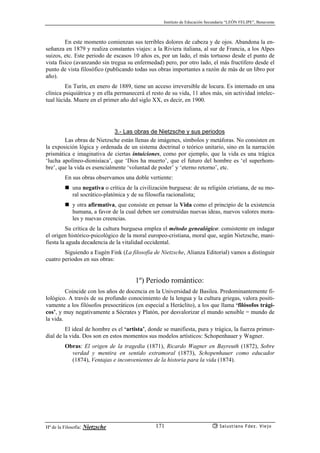 Instituto de Educación Secundaria “LEÓN FELIPE”, Benavente
Hª de la Filosofía: Nietzsche Salustiano Fdez. Viejo171
En este momento comienzan sus terribles dolores de cabeza y de ojos. Abandona la en-
señanza en 1879 y realiza constantes viajes: a la Riviera italiana, al sur de Francia, a los Alpes
suizos, etc. Este periodo de escasos 10 años es, por un lado, el más tortuoso desde el punto de
vista físico (avanzando sin tregua su enfermedad) pero, por otro lado, el más fructífero desde el
punto de vista filosófico (publicando todas sus obras importantes a razón de más de un libro por
año).
En Turín, en enero de 1889, tiene un acceso irreversible de locura. Es internado en una
clínica psiquiátrica y en ella permanecerá el resto de su vida, 11 años más, sin actividad intelec-
tual lúcida. Muere en el primer año del siglo XX, es decir, en 1900.
3.- Las obras de Nietzsche y sus periodos
Las obras de Nietzsche están llenas de imágenes, símbolos y metáforas. No consisten en
la exposición lógica y ordenada de un sistema doctrinal o teórico unitario, sino en la narración
prismática e imaginativa de ciertas intuiciones, como por ejemplo, que la vida es una trágica
‘lucha apolíneo-dionisíaca’, que ‘Dios ha muerto’, que el futuro del hombre es ‘el superhom-
bre’, que la vida es esencialmente ‘voluntad de poder’ y ‘eterno retorno’, etc.
En sus obras observamos una doble vertiente:
una negativa o crítica de la civilización burguesa: de su religión cristiana, de su mo-
ral socrático-platónica y de su filosofía racionalista;
y otra afirmativa, que consiste en pensar la Vida como el principio de la existencia
humana, a favor de la cual deben ser construídas nuevas ideas, nuevos valores mora-
les y nuevas creencias.
Su crítica de la cultura burguesa emplea el método genealógico: consistente en indagar
el origen histórico-psicológico de la moral europeo-cristiana, moral que, según Nietzsche, mani-
fiesta la aguda decadencia de la vitalidad occidental.
Siguiendo a Eugèn Fink (La filosofía de Nietzsche, Alianza Editorial) vamos a distinguir
cuatro periodos en sus obras:
1º) Periodo romántico:
Coincide con los años de docencia en la Universidad de Basilea. Predominantemente fi-
lológico. A través de su profundo conocimiento de la lengua y la cultura griegas, valora positi-
vamente a los filósofos presocráticos (en especial a Heráclito), a los que llama ‘filósofos trági-
cos’, y muy negativamente a Sócrates y Platón, por desvalorizar el mundo sensible = mundo de
la vida.
El ideal de hombre es el ‘artista’, donde se manifiesta, pura y trágica, la fuerza primor-
dial de la vida. Dos son en estos momentos sus modelos artísticos: Schopenhauer y Wagner.
Obras: El origen de la tragedia (1871), Ricardo Wagner en Bayreuth (1872), Sobre
verdad y mentira en sentido extramoral (1873), Schopenhauer como educador
(1874), Ventajas e inconvenientes de la historia para la vida (1874).
 