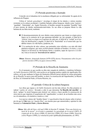 Instituto de Educación Secundaria “LEÓN FELIPE”, Benavente
Hª de la Filosofía: Nietzsche Salustiano Fdez. Viejo172
2º) Periodo positivista e ilustrado
Coincide con el abandono de la enseñanza obligado por su enfermedad. Se aparta de la
influencia de Wagner.
Utiliza el ‘método genealógico’: investiga el origen de los ideales y valores morales
existentes en la cultura occidental, o también llamada cultura burguesa: ideales como ‘justicia’,
‘igualdad’, ‘fraternidad’, etc. Según Nietzsche, el hombre europeo ha quedado “hundido” bajo
el peso enorme de ideales antinaturales/antivitales. En sus obras se propone liberar la vida
humana de esa falsa moral, mediante:
El desenmascaramiento de esos ideales como prejuicios que tienen su origen psico-
lógico en lo contrario de lo que aparentan defender: así, por ejemplo, el ideal de la
‘justicia’ tiene su origen en el egoísmo de cada uno, el ideal de la ‘verdad’ en el ins-
tinto de falsificación y engaño, el ideal de la ‘fraternidad’ en el temor/odio que los
débiles tienen a la vida fuerte y poderosa, etc.
Y la sustitución de tales valores, que pretenden estar referidos a un más allá ideal
platónico-religioso, por otros exclusivamente referidos al hombre y la tierra, y cuyo
objetivo es favorecer la vida humana fuerte y creadora, capaz de superarse a sí mis-
ma. Esta es la tarea de ‘inversión de los valores’.
Obras: Humano, demasiado humano (1878-1879) Aurora. Pensamientos sobre los pre-
juicios morales (1881), La gaya ciencia (1882).
3º) Periodo de la filosofía de Zaratustra
Es el momento en que escribe su obra más cargada de símbolos y metáforas brillantes:
Así habló Zaratustra (1883-85): está escrita en un lenguaje poético repleto de significados filo-
sóficos, en la que mediante la figura de Zaratustra (filósofo persa) aborda los temas principales
de su filosofía: la nueva tarea del hombre, es decir, la construcción del Superhombre, la Muerte
de Dios, la Voluntad de Poder, el Eterno Retorno, etc.
4º) periodo: Crítica de la cultura burguesa
Las obras que siguen a Así habló Zaratustra son las más críticas. En ellas propone un
radical ‘cambio de valores’, llevando a cabo lo que denomina ‘la filosofía del martillo’: es
decir, ‘golpea’ la moral burguesa para destruír sus valores y hacer posible la construcción de
otros nuevos que impulsen el surgimiento del ‘superhombre’, es decir, de un hombre más cerca-
no a la naturaleza, a lo instintivo, creativo y vital.
Los nuevos valores del ‘hombre futuro’ (=superhombre) han de alzarse sobre el princi-
pio de que la Vida (una vez ‘muerto Dios’, ese enorme peso que atemorizaba y oprimía la vida
humana) es Voluntad de Poder y Eterno Retorno.
Obras: Más allá del bien y del mal (1886; la Sección 5ª, titulada “Para una historia na-
tural de la moral”, es el texto a comentar), La genealogía de la moral (1887), El
crepúsculo de los dioses (1888), El Anticristo (1888), Ecce homo (1888), Nietzsche
contra Wagner (1888), La voluntad de poder (publicada póstumamente, en 1901).
 