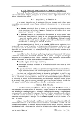 Instituto de Educación Secundaria “LEÓN FELIPE”, Benavente
Hª de la Filosofía: Nietzsche Salustiano Fdez. Viejo173
4.- LOS GRANDES TEMAS DEL PENSAMIENTO DE NIETZSCHE
Dado que la filosofía de Nietzsche consiste en una constante reflexión sobre diversos
aspectos de la cultura burguesa, en especial de su moral, vamos a exponerla a través de esos
‘temas’ constantes de su pensar:
4.-1 Lo apolíneo y lo dionisíaco
En su primera obra, El origen de la tragedia, Nietzsche afirmaba que la cultura griega
presocrática estuvo animada por dos fuerzas estéticas/artísticas contrarias y, a la vez, comple-
mentarias:
Lo apolíneo: símbolo del orden, la medida, la luz, principio de individuación, de la
forma armoniosa y de la belleza. Apolo era el dios griego de la música: de lo some-
tido a orden => armonía => belleza.
Lo dionisíaco: símbolo del constante fluír indeterminado de la vida misma, fuerza
material que ignora y salta por encima de toda limitación individual, de toda forma,
y que refleja la unidad original de todo lo que existe. Dionisos es el dios griego de la
vid y del vino: de aquello que nos expropia del ‘yo’ individual haciéndonos sentir la
unidad caótica => embriagadora, ilimitada, de la vida.
Tales fuerzas encontraron su síntesis en la ‘tragedia’ griega: en ella ‘lo dionisíaco’ era
representado por el coro, y ‘lo apolíneo’ por los personajes individuales, con sus diversas y fata-
les relaciones dentro de la trama teatral. Las tragedias griegas ofrecen una visión de la vida hu-
mana en la cual la vida individual y su muerte (anunciada por el coro anónimo) se entrelazan en
un mismo discurrir.
Esa realidad ‘apolíneo-dionisíaca’ que las tragedias griegas intuyeron en la vida humana
y plasmaron artísticamente, Nietzsche la refiere a la vida en general. Lo ‘trágico’ es el principio
ontológico de la vida. Ésta es un juego trágico, y la tragedia, como intuición del entrelazamiento
‘apolíneo-dionisíaco’ de la vida, nos proporciona el conocimiento de:
la unidad original de todo lo que existe/vive;
la existencia individual, desgajada de la unidad primordial, como causa del sufri-
miento trágico;
y que sólo una ‘visión artística’ nos permite sentir/experimentar de un modo bello y
alegre el restablecimiento de la unidad original perdida (es decir, la muerte del individuo).
Pues bien, esta ‘visión artística/trágica’ de la vida fue sustituída por lo que Nietzsche
denomina el ‘socratismo’ o ‘platonismo’, es decir, por una visión exclusivamente lógica de lo
real. El pensamiento racional y abstracto, al tratar de pensar/aprehender (= captar esencialmen-
te) la realidad de la vida, la fosiliza en conceptos universales/ideas inmutables, siendo incapaz
de presentarla como lo que es: un puro, inagotable y perpetuo fluír sin límites ni medida, que
sólo se deja ‘ver/intuír’ a través de metáforas y símbolos, es decir, a través del Arte.
4.-2 Crítica de la filosofía
La filosofía occidental, desde Sócrates y Platón, empezó por la Metafísica, es decir, se
construyó sobre una visión racional de la realidad y sobre la afirmación de que existe un mundo
más verdadero de esencias universales e inmutables tras las cosas individuales y cambiantes que
nos muestran los sentidos. Para Nietzsche, por el contrario, la única realidad o mundo existente
es el mundo sensible, fenoménico, en el que no hay nada estable, ni permanente, realidad que
tiene como fuerza originaria o principio vital la voluntad de poder, es decir, la voluntad de ser
más y sin límites.
Así pues, Nietzsche rechaza la Metafísica, es decir, la distinción tradicional en filosofía
entre mundo verdadero (el de las ideas/esencias universales e inmutables, accesible sólo a la
razón) y mundo aparente (el sensible, particular y en constante devenir heraclíteo), afirmando
rotundamente la sola existencia de este último. De ahí que el conocimiento de la realidad sea tan
 