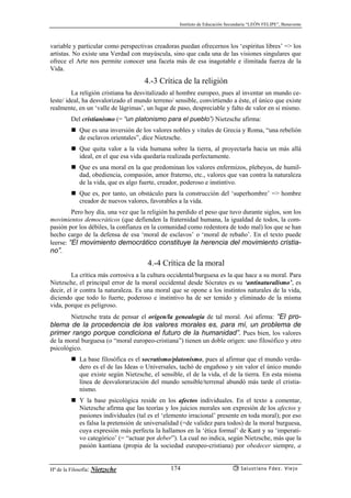 Instituto de Educación Secundaria “LEÓN FELIPE”, Benavente
Hª de la Filosofía: Nietzsche Salustiano Fdez. Viejo174
variable y particular como perspectivas creadoras puedan ofrecernos los ‘espíritus libres’ => los
artistas. No existe una Verdad con mayúscula, sino que cada una de las visiones singulares que
ofrece el Arte nos permite conocer una faceta más de esa inagotable e ilimitada fuerza de la
Vida.
4.-3 Crítica de la religión
La religión cristiana ha desvitalizado al hombre europeo, pues al inventar un mundo ce-
leste/ ideal, ha desvalorizado el mundo terreno/ sensible, convirtiendo a éste, el único que existe
realmente, en un ‘valle de lágrimas’, un lugar de paso, despreciable y falto de valor en sí mismo.
Del cristianismo (= “un platonismo para el pueblo”) Nietzsche afirma:
Que es una inversión de los valores nobles y vitales de Grecia y Roma, “una rebelión
de esclavos orientales”, dice Nietzsche.
Que quita valor a la vida humana sobre la tierra, al proyectarla hacia un más allá
ideal, en el que esa vida quedaría realizada perfectamente.
Que es una moral en la que predominan los valores enfermizos, plebeyos, de humil-
dad, obediencia, compasión, amor fraterno, etc., valores que van contra la naturaleza
de la vida, que es algo fuerte, creador, poderoso e instintivo.
Que es, por tanto, un obstáculo para la construcción del ‘superhombre’ => hombre
creador de nuevos valores, favorables a la vida.
Pero hoy día, una vez que la religión ha perdido el peso que tuvo durante siglos, son los
movimientos democráticos (que defienden la fraternidad humana, la igualdad de todos, la com-
pasión por los débiles, la confianza en la comunidad como redentora de todo mal) los que se han
hecho cargo de la defensa de esa ‘moral de esclavos’ o ‘moral de rebaño’. En el texto puede
leerse: “El movimiento democrático constituye la herencia del movimiento cristia-
no”.
4.-4 Crítica de la moral
La crítica más corrosiva a la cultura occidental/burguesa es la que hace a su moral. Para
Nietzsche, el principal error de la moral occidental desde Sócrates es su ‘antinaturalismo’, es
decir, el ir contra la naturaleza. Es una moral que se opone a los instintos naturales de la vida,
diciendo que todo lo fuerte, poderoso e instintivo ha de ser temido y eliminado de la misma
vida, porque es peligroso.
Nietzsche trata de pensar el origen/la genealogía de tal moral. Así afirma: “El pro-
blema de la procedencia de los valores morales es, para mí, un problema de
primer rango porque condiciona el futuro de la humanidad”. Pues bien, los valores
de la moral burguesa (o “moral europeo-cristiana”) tienen un doble origen: uno filosófico y otro
psicológico.
La base filosófica es el socratismo/platonismo, pues al afirmar que el mundo verda-
dero es el de las Ideas o Universales, tachó de engañoso y sin valor el único mundo
que existe según Nietzsche, el sensible, el de la vida, el de la tierra. En esta misma
línea de desvalorarización del mundo sensible/terrenal abundó más tarde el cristia-
nismo.
Y la base psicológica reside en los afectos individuales. En el texto a comentar,
Nietzsche afirma que las teorías y los juicios morales son expresión de los afectos y
pasiones individuales (tal es el ‘elemento irracional’ presente en toda moral); por eso
es falsa la pretensión de universalidad (=de validez para todos) de la moral burguesa,
cuya expresión más perfecta la hallamos en la ‘ética formal’ de Kant y su ‘imperati-
vo categórico’ (= “actuar por deber”). La cual no indica, según Nietzsche, más que la
pasión kantiana (propia de la sociedad europeo-cristiana) por obedecer siempre, a
 