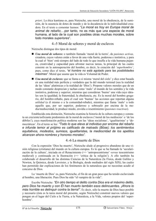 Instituto de Educación Secundaria “LEÓN FELIPE”, Benavente
Hª de la Filosofía: Nietzsche Salustiano Fdez. Viejo175
priori. La ética kantiana es, para Nietzsche, una moral de la obediencia, de la sumi-
sión, de la ausencia de dotes de mando y de la decadencia de la individualidad crea-
dora. En el texto a comentar leemos: “La moral es hoy en Europa moral de
animal de rebaño;…por tanto, no es más que una especie de moral
humana, al lado de la cual son posibles otras muchas morales, sobre
todo morales superiores”.
4.-5 Moral de señores y moral de esclavos
Nietzsche distingue dos tipos de moral:
Una moral de señores: o también llamada ‘moral de la tierra’, de pasiones activas,
creadora, cuyos valores están a favor de una vida fuerte, poderosa e instintiva, y para
la cual el ‘bien’ está siempre del lado de todo lo que insufla a la vida humana pujan-
za, creatividad y capacidad para afrontar nuevas tareas, la principal de las cuales
consiste en la autosuperación del hombre, es decir, la creación del ‘superhombre’,
pues, como dice el texto, “el hombre no está agotado para las posibilidades
máximas”. Moral que asume que la vida es Voluntad de Poder.
Una moral de esclavos: que se llama a sí misma ‘moral del cielo’ y dice estar basada
en una realidad más perfecta y verdadera que la del mundo terrenal (sea la realidad
de las ‘ideas’ platónicas o la realidad de ‘Dios’). Propone valores morales que de un
modo constante desprecian y tachan como ‘malo’ el mundo de los sentidos y la vida
instintiva, poderosa y superior, mientras que consideran ‘bueno’ una vida cuyo idea-
les son la igualdad, la fraternidad, la obediencia, etc. Es la moral del hombre grega-
rio, del hombre-rebaño, para el cual son ‘buenas’ las acciones que reportan alguna
utilidad (a él mismo o a la comunidad-rebaño), mientras que llama ‘malo’ a todo
aquello que, por ser superior, poderoso y sobresalir por encima de la me-
dia/mediocridad, le produce miedo, envidia o resentimiento (pasiones reactivas).
Establecida esta distinción, Nietzsche examina la historia de la cultura europea y consta-
ta un creciente/asfixiante predominio de la moral de esclavos (‘moral de los mediocres’ o ‘de los
débiles’), cuya manifestación política moderna son las ‘ideas socialistas’, ‘igualitaristas’ y ‘de-
mocráticas’. En el texto se lee: “Todo lo que eleva al individuo por encima del rebaño
e infunde temor al prójimo es calificado de malvado (Böse); los sentimientos
equitativos, modestos, sumisos, igualitaristas, la mediocridad de los apetitos
alcanzan ahora nombres y honores morales”.
4.-6 La muerte de Dios
Con la expresión ‘Dios ha muerto’, Nietzsche alude al progresivo abandono de una vi-
sión religiosa (cristiana) del mundo en la cultura europea. Es lo que se ha llamado la ‘seculari-
zación de la cultura’, iniciada en el Renacimiento (=> ‘antropocentrismo’ versus teocentrismo
medieval) y continuada en la Ilustración (=> ‘crítica de la religión’). A ello también ha
colaborado el desarrollo de las distintas Ciencias de la Naturaleza (la Física, desde Galileo y
Newton, la Química, desde Lavoisier, y la Biología, desde mediados del siglo XIX), las cuales
han permitido dar explicaciones de los fenómenos de la naturaleza que no necesitan acudir al
concurso de Dios.
La ‘muerte de Dios’ es, para Nietzsche, el fin de un gran peso que ha tenido esclavizado
al hombre, una liberación. Pues Dios ha sido “el vampiro de la vida”.
Escribe Nietzsche: “En otro tiempo el delito contra Dios era el máximo delito,
pero Dios ha muerto y con Él han muerto también esos delincuentes. ¡Ahora lo
más horrible es delinquir contra la tierra!”. Es decir, sólo la muerte de Dios hace posible
y necesario (ésta es la tarea moral del presente, según Nietzsche) construír nuevos valores que
pongan en el lugar del Cielo a la Tierra, a la Naturaleza, a la Vida, valores propios del ‘super-
hombre’.
 