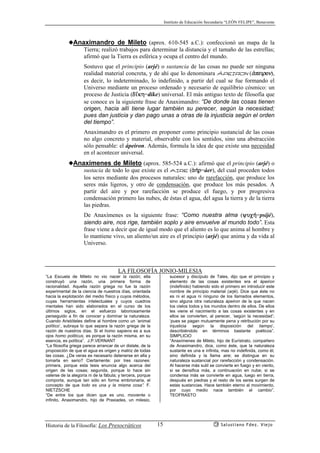 Instituto de Educación Secundaria “LEÓN FELIPE”, Benavente
Historia de la Filosofía: Los Presocráticos Salustiano Fdez. Viejo15
◆Anaximandro de Mileto (aprox. 610-545 a.C.): confeccionó un mapa de la
Tierra; realizó trabajos para determinar la distancia y el tamaño de las estrellas;
afirmó que la Tierra es esférica y ocupa el centro del mundo.
Sostuvo que el principio (arjé) o sustancia de las cosas no puede ser ninguna
realidad material concreta, y de ahí que lo denominara ápeiron (ªpeiron),
es decir, lo indeterminado, lo indefinido, a partir del cual se fue formando el
Universo mediante un proceso ordenado y necesario de equilibrio cósmico: un
proceso de Justicia (d’kh=díke) universal. El más antiguo texto de filosofía que
se conoce es la siguiente frase de Anaximandro: “De donde las cosas tienen
origen, hacia allí tiene lugar también su perecer, según la necesidad;
pues dan justicia y dan pago unas a otras de la injusticia según el orden
del tiempo”.
Anaximandro es el primero en proponer como principio sustancial de las cosas
no algo concreto y material, observable con los sentidos, sino una abstracción
sólo pensable: el ápeiron. Además, formula la idea de que existe una necesidad
en el acontecer universal.
◆Anaxímenes de Mileto (aprox. 585-524 a.C.): afirmó que el principio (arjé) o
sustacia de todo lo que existe es el aire (ª¿r=áer), del cual proceden todos
los seres mediante dos procesos naturales: uno de rarefacción, que produce los
seres más ligeros, y otro de condensación, que produce los más pesados. A
partir del aire y por rarefacción se produce el fuego, y por progresiva
condensación primero las nubes, de éstas el agua, del agua la tierra y de la tierra
las piedras.
De Anaxímenes es la siguiente frase: “Como nuestra alma (yuc¿=psijé),
siendo aire, nos rige, también soplo y aire envuelve al mundo todo”. Esta
frase viene a decir que de igual modo que el aliento es lo que anima al hombre y
lo mantiene vivo, un aliento/un aire es el principio (arjé) que anima y da vida al
Universo.
LA FILOSOFÍA JONIO-MILESIA
“La Escuela de Mileto no vio nacer la razón; ella
construyó una razón, una primera forma de
racionalidad. Aquella razón griega no fue la razón
experimental de la ciencia de nuestros días, orientada
hacia la explotación del medio físico y cuyos métodos,
cuyas herramientas intelectuales y cuyos cuadros
mentales han sido elaborados en el curso de los
últimos siglos, en el esfuerzo laboriosamente
perseguido a fin de conocer y dominar la naturaleza.
Cuando Aristóteles define al hombre como un ‘animal
político’, subraya lo que separa la razón griega de la
razón de nuestros días. Si el homo sapiens es a sus
ojos homo politicus, es porque la razón misma, en su
esencia, es política”. J.P.VERNANT
“La filosofía griega parece arrancar de un dislate, de la
proposición de que el agua es origen y matriz de todas
las cosas. ¿De veras es necesario detenerse en ella y
tomarla en serio? Ciertamente: por tres razones:
primera, porque esta tesis enuncia algo acerca del
origen de las cosas; segunda, porque lo hace sin
valerse de la alegoría ni de la fábula; y tercera, porque
comporta, aunque tan sólo en forma embrionaria, el
concepto de que todo es una y la misma cosa”. F.
NIETZSCHE
“De entre los que dicen que es uno, moviente o
infinito, Anaximandro, hijo de Praxiades, un milesio,
sucesor y discípulo de Tales, dijo que el principio y
elemento de las cosas existentes era el ápeiron
(indefinido) habiendo sido el primero en introducir este
nombre de principio material (arjé). Dice que éste no
es ni el agua ni ninguno de los llamados elementos,
sino alguna otra naturaleza ápeiron de la que nacen
los cielos todos y los mundos dentro de ellos. De ellos
les viene el nacimiento a las cosas existentes y en
ellos se convierten, al perecer, ‘según la necesidad’;
‘pues se pagan mutuamente pena y retribución por su
injusticia según la disposición del tiempo’,
describiéndolo en términos bastante poéticos”.
SIMPLICIO
“Anaxímenes de Mileto, hijo de Eurístrato, compañero
de Anaximandro, dice, como éste, que la naturaleza
sustante es una e infinita, mas no indefinida, como él,
sino definida y la llama aire; se distingue en su
naturaleza sustancial por rarefacción y condensación.
Al hacerse más sutil se convierte en fuego y en viento,
si se densifica más, a continuación en nube; si se
condensa más se convierte en agua, luego en tierra,
después en piedras y el resto de los seres surgen de
estas sustancias. Hace también eterno al movimiento,
por cuyo medio nace también el cambio”.
TEOFRASTO
 