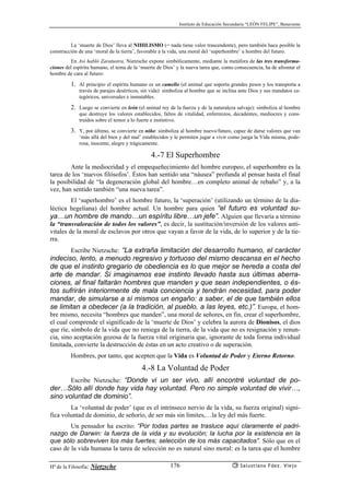 Instituto de Educación Secundaria “LEÓN FELIPE”, Benavente
Hª de la Filosofía: Nietzsche Salustiano Fdez. Viejo176
La ‘muerte de Dios’ lleva al NIHILISMO (= nada tiene valor trascendente), pero también hace posible la
construcción de una ‘moral de la tierra’, favorable a la vida, una moral del ‘superhombre’ u hombre del futuro.
En Así habló Zaratustra, Nietzsche expone simbólicamente, mediante la metáfora de las tres transforma-
ciones del espíritu humano, el tema de la ‘muerte de Dios’ y la nueva tarea que, como consecuencia, ha de afrontar el
hombre de cara al futuro:
1. Al principio el espíritu humano es un camello (el animal que soporta grandes pesos y los transporta a
través de parajes desérticos, sin vida): simboliza al hombre que se inclina ante Dios y sus mandatos ca-
tegóricos, universales e inmutables.
2. Luego se convierte en león (el animal rey de la fuerza y de la naturaleza salvaje): simboliza al hombre
que destruye los valores establecidos, faltos de vitalidad, enfermizos, decadentes, mediocres y cons-
truídos sobre el temor a lo fuerte e instintivo.
3. Y, por último, se convierte en niño: simboliza al hombre nuevo/futuro, capaz de darse valores que van
‘más allá del bien y del mal’ establecidos y le permiten jugar a vivir como juega la Vida misma, pode-
rosa, inocente, alegre y trágicamente.
4.-7 El Superhombre
Ante la mediocridad y el empequeñecimiento del hombre europeo, el superhombre es la
tarea de los ‘nuevos filósofos’. Éstos han sentido una “náusea” profunda al pensar hasta el final
la posibilidad de “la degeneración global del hombre…en completo animal de rebaño” y, a la
vez, han sentido también “una nueva tarea”.
El ‘superhombre’ es el hombre futuro, la ‘superación’ (utilizando un término de la dia-
léctica hegeliana) del hombre actual. Un hombre para quien “el futuro es voluntad su-
ya…un hombre de mando…un espíritu libre…un jefe”. Alguien que llevaría a término
la “transvaloración de todos los valores”, es decir, la sustitución/inversión de los valores anti-
vitales de la moral de esclavos por otros que vayan a favor de la vida, de lo superior y de la tie-
rra.
Escribe Nietzsche: “La extraña limitación del desarrollo humano, el carácter
indeciso, lento, a menudo regresivo y tortuoso del mismo descansa en el hecho
de que el instinto gregario de obediencia es lo que mejor se hereda a costa del
arte de mandar. Si imaginamos ese instinto llevado hasta sus últimas aberra-
ciones, al final faltarán hombres que manden y que sean independientes, o és-
tos sufrirán interiormente de mala conciencia y tendrán necesidad, para poder
mandar, de simularse a sí mismos un engaño: a saber, el de que también ellos
se limitan a obedecer (a la tradición, al pueblo, a las leyes, etc.)”. Europa, el hom-
bre mismo, necesita “hombres que manden”, una moral de señores, en fin, crear el superhombre,
el cual comprende el significado de la ‘muerte de Dios’ y celebra la aurora de Dionisos, el dios
que ríe, símbolo de la vida que no reniega de la tierra, de la vida que no es resignación y renun-
cia, sino aceptación gozosa de la fuerza vital originaria que, ignorante de toda forma individual
limitada, convierte la destrucción de éstas en un acto creativo o de superación.
Hombres, por tanto, que acepten que la Vida es Voluntad de Poder y Eterno Retorno.
4.-8 La Voluntad de Poder
Escribe Nietzsche: “Donde vi un ser vivo, allí encontré voluntad de po-
der…Sólo allí donde hay vida hay voluntad. Pero no simple voluntad de vivir…,
sino voluntad de dominio”.
La ‘voluntad de poder’ (que es el intrínseco nervio de la vida, su fuerza original) signi-
fica voluntad de dominio, de señorío, de ser más sin límites,…la ley del más fuerte.
Un pensador ha escrito: “Por todas partes se trasluce aquí claramente el padri-
nazgo de Darwin: la fuerza de la vida y su evolución; la lucha por la existencia en la
que sólo sobreviven los más fuertes; selección de los más capacitados”. Sólo que en el
caso de la vida humana la tarea de selección no es natural sino moral: es la tarea que el hombre
 