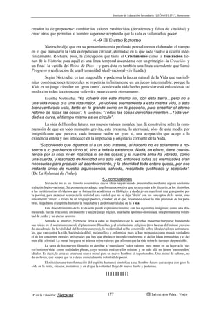 Instituto de Educación Secundaria “LEÓN FELIPE”, Benavente
Hª de la Filosofía: Nietzsche Salustiano Fdez. Viejo177
creador ha de proponerse: cambiar los valores establecidos (decadentes y faltos de vitalidad) y
crear otros que permitan al hombre superarse aceptando que la vida es voluntad de poder.
4.-9 El Eterno Retorno
Nietzsche dijo que era su pensamiento más profundo pero el menos elaborado: el tiempo
en el que transcurre la vida es repetición circular, eternidad en la que todo vuelve a ocurrir inde-
finidamente. Rechaza, pues, la concepción que tanto el Cristianismo como la Ilustración tie-
nen de la Historia: para aquél es una línea temporal ascendente con un principio -la Creación- y
un final -la venida del Reino de Dios- ; y para ésta es también una línea ascendente que llamó
Progreso o realización de una Humanidad ideal=racional=civilizada.)
Según Nietzsche, es tan inagotable y poderosa la fuerza natural de la Vida que sus infi-
nitas combinaciones temporales se repetirán infinitamente en un juego interminable: porque la
Vida es un juego circular: un ‘gran corro’, donde cada vida/hecho particular está enlazado de tal
modo con todos las otros que volverá a pasar/ocurrir eternamente.
Escribe Nietzsche: “Yo volveré con este mismo sol, con esta tierra…pero no a
una vida nueva o a una vida mejor…yo volveré eternamente a esta misma vida, a esta
bienaventurada vida, tanto en lo grande como en lo pequeño, para enseñar el eterno
retorno de todas las cosas”. Y también: “Todas las cosas derechas mienten…Toda ver-
dad es curva, el tiempo mismo es un círculo”.
La vida del hombre futuro, sus nuevos valores morales, han de construírse sobre la com-
prensión de que en todo momento gravita, está presente, la eternidad, sólo de este modo, por
insignificante que parezca, cada instante recibe un gran sí, una aceptación que acoge a la
existencia entera y nos introduce en la impetuosa y originaria corriente de la Vida.
“Suponiendo que digamos sí a un solo instante, al hacerlo no es solamente a no-
sotros a lo que hemos dicho sí, sino a toda la existencia. Nada, en efecto, tiene consis-
tencia por sí solo, ni en nosotros ni en las cosas; y si nuestra alma ha vibrado, como
una cuerda, y resonado de felicidad una sola vez, entonces todas las eternidades eran
necesarias para producir tal acontecimiento, y la eternidad toda entera queda, por ese
instante único de nuestra aquiescencia, salvada, rescatada, justificada y aceptada”.
(De La Voluntad de Poder).
5.- conclusiones
Nietzsche no es un filósofo sistemático cuyas ideas vayan siendo presentadas mediante alguna uniforme
trabazón lógico-racional. Su pensamiento adopta una forma expositiva que recurre más a lo literario, a los símbolos,
a las metáforas (no olvidemos que su formación académica es filológica y desde joven manifestó una gran pasión por
la poesía), para expresar acerca de la realidad una verdad que no se deja ‘decir’ con los conceptos de la razón, sino
únicamente ‘intuír’ a través de un lenguaje poético, creador, en el que, resonando desde lo más profundo de las pala-
bras, llega hasta el espíritu humano la inagotable y poderosa realidad de la Vida.
Este descubrimiento de la Vida sólo puede expresarse/intuírse con las siguientes imágenes: como una des-
mesurada fuerza irracional, un inocente y alegre juego trágico, una lucha apolíneo-dionisíaca, una permanente volun-
tad de poder y un eterno retorno.
Sentado lo anterior, Nietzsche lleva a cabo su diagnóstico de la sociedad moderna=burguesa: hundiendo
sus raíces en el socratismo moral, el platonismo filosófico y el cristianismo religioso (tres facetas del mismo proceso
de decadencia de la vitalidad del hombre europeo), la modernidad se ha construído sobre ideales/valores antinatura-
les, que van contra la vida, haciéndola débil, melancólica y enfermiza, pues le han propuesto como mundo verdadero
el de los conceptos morales universales que hay que obedecer incondicionalmente, el de las Ideas inmutables y el del
más allá celestial. La moral burguesa se asienta sobre valores que afirman que la vida sobre la tierra es despreciable.
La tarea de los nuevos filósofos es derribar a ‘martillazos’ tales valores, para poner en su lugar a la ‘tie-
rra/instintos/vida’ como realidades plenas, cuyo sentido está en ellas mismas y no más allá en falsos ‘trasmundos’
ideales. Es decir, la tarea es crear una nueva moral para un nuevo hombre: el superhombre. Una moral de señores, no
de esclavos, que acepta que la vida es esencialmente voluntad de poder.
El niño (tercera transformación del espíritu humano) simboliza a ese hombre futuro que acepta con gozo la
vida en la tierra, creador, instintivo, y en el que la voluntad fluye de nuevo fuerte y poderosa.
∏ ∏ ∏ ∏ ∏
 