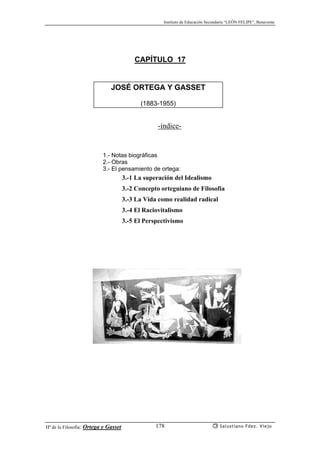 Instituto de Educación Secundaria “LEÓN FELIPE”, Benavente
Hª de la Filosofía: Ortega y Gasset Salustiano Fdez. Viejo178
CAPÍTULO 17
JOSÉ ORTEGA Y GASSET
(1883-1955)
-índice-
1.- Notas biográficas
2.- Obras
3.- El pensamiento de ortega:
3.-1 La superación del Idealismo
3.-2 Concepto orteguiano de Filosofía
3.-3 La Vida como realidad radical
3.-4 El Raciovitalismo
3.-5 El Perspectivismo
 