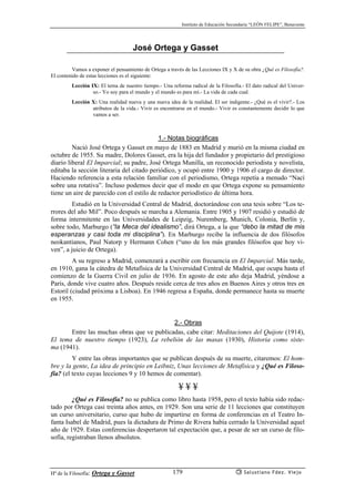 Instituto de Educación Secundaria “LEÓN FELIPE”, Benavente
Hª de la Filosofía: Ortega y Gasset Salustiano Fdez. Viejo179
José Ortega y Gasset
Vamos a exponer el pensamiento de Ortega a través de las Lecciones IX y X de su obra ¿Qué es Filosofía?.
El contenido de estas lecciones es el siguiente:
Lección IX: El tema de nuestro tiempo.- Una reforma radical de la Filosofía.- El dato radical del Univer-
so.- Yo soy para el mundo y el mundo es para mí.- La vida de cada cual.
Lección X: Una realidad nueva y una nueva idea de la realidad. El ser indigente.- ¿Qué es el vivir?.- Los
atributos de la vida.- Vivir es encontrarse en el mundo.- Vivir es constantemente decidir lo que
vamos a ser.
1.- Notas biográficas
Nació José Ortega y Gasset en mayo de 1883 en Madrid y murió en la misma ciudad en
octubre de 1955. Su madre, Dolores Gasset, era la hija del fundador y propietario del prestigioso
diario liberal El Imparcial; su padre, José Ortega Munilla, un reconocido periodista y novelista,
editaba la sección literaria del citado periódico, y ocupó entre 1900 y 1906 el cargo de director.
Haciendo referencia a esta relación familiar con el periodismo, Ortega repetía a menudo “Nací
sobre una rotativa”. Incluso podemos decir que el modo en que Ortega expone su pensamiento
tiene un aire de parecido con el estilo de redactor periodístico de última hora.
Estudió en la Universidad Central de Madrid, doctorándose con una tesis sobre “Los te-
rrores del año Mil”. Poco después se marcha a Alemania. Entre 1905 y 1907 residió y estudió de
forma intermitente en las Universidades de Leipzig, Nuremberg, Munich, Colonia, Berlín y,
sobre todo, Marburgo (“la Meca del idealismo”, dirá Ortega, a la que “debo la mitad de mis
esperanzas y casi toda mi disciplina”). En Marburgo recibe la influencia de dos filósofos
neokantianos, Paul Natorp y Hermann Cohen (“uno de los más grandes filósofos que hoy vi-
ven”, a juicio de Ortega).
A su regreso a Madrid, comenzará a escribir con frecuencia en El Imparcial. Más tarde,
en 1910, gana la cátedra de Metafísica de la Universidad Central de Madrid, que ocupa hasta el
comienzo de la Guerra Civil en julio de 1936. En agosto de este año deja Madrid, yéndose a
París, donde vive cuatro años. Después reside cerca de tres años en Buenos Aires y otros tres en
Estoril (ciudad próxima a Lisboa). En 1946 regresa a España, donde permanece hasta su muerte
en 1955.
2.- Obras
Entre las muchas obras que ve publicadas, cabe citar: Meditaciones del Quijote (1914),
El tema de nuestro tiempo (1923), La rebelión de las masas (1930), Historia como siste-
ma (1941).
Y entre las obras importantes que se publican después de su muerte, citaremos: El hom-
bre y la gente, La idea de principio en Leibniz, Unas lecciones de Metafísica y ¿Qué es Filoso-
fía? (el texto cuyas lecciones 9 y 10 hemos de comentar).
¥ ¥ ¥
¿Qué es Filosofía? no se publica como libro hasta 1958, pero el texto había sido redac-
tado por Ortega casi treinta años antes, en 1929. Son una serie de 11 lecciones que constituyen
un curso universitario, curso que hubo de impartirse en forma de conferencias en el Teatro In-
fanta Isabel de Madrid, pues la dictadura de Primo de Rivera había cerrado la Universidad aquel
año de 1929. Estas conferencias despertaron tal expectación que, a pesar de ser un curso de filo-
sofía, registraban llenos absolutos.
 