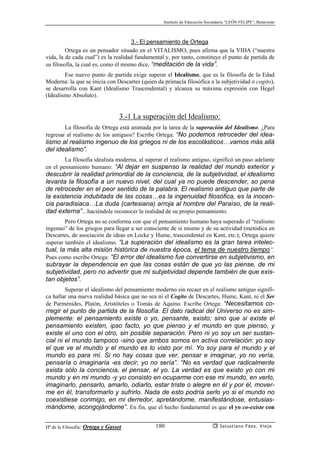 Instituto de Educación Secundaria “LEÓN FELIPE”, Benavente
Hª de la Filosofía: Ortega y Gasset Salustiano Fdez. Viejo180
3.- El pensamiento de Ortega
Ortega es un pensador situado en el VITALISMO, pues afirma que la VIDA (“nuestra
vida, la de cada cual”) es la realidad fundamental y, por tanto, constituye el punto de partida de
su filosofía, la cual es, como él mismo dice, “meditación de la vida”.
Ese nuevo punto de partida exige superar el Idealismo, que es la filosofía de la Edad
Moderna: la que se inicia con Descartes (quien da primacía filosófica a la subjetividad o cogito),
se desarrolla con Kant (Idealismo Trascendental) y alcanza su máxima expresión con Hegel
(Idealismo Absoluto).
3.-1 La superación del Idealismo:
La filosofía de Ortega está animada por la tarea de la superación del Idealismo. ¿Para
regresar al realismo de los antiguos? Escribe Ortega: “No podemos retroceder del idea-
lismo al realismo ingenuo de los griegos ni de los escolásticos…vamos más allá
del idealismo”.
La filosofía idealista moderna, al superar el realismo antiguo, significó un paso adelante
en el pensamiento humano: “Al dejar en suspenso la realidad del mundo exterior y
descubrir la realidad primordial de la conciencia, de la subjetividad, el idealismo
levanta la filosofía a un nuevo nivel, del cual ya no puede descender, so pena
de retroceder en el peor sentido de la palabra. El realismo antiguo que parte de
la existencia indubitada de las cosas…es la ingenuidad filosófica, es la inocen-
cia paradisiaca…La duda (cartesiana) arroja al hombre del Paraíso, de la reali-
dad externa”…haciéndole reconocer la realidad de su propio pensamiento.
Pero Ortega no se conforma con que el pensamiento humano haya superado el “realismo
ingenuo” de los griegos para llegar a ser consciente de sí mismo y de su actividad (metódica en
Descartes, de asociación de ideas en Locke y Hume, trascendental en Kant, etc.); Ortega quiere
superar también el idealismo. “La superación del idealismo es la gran tarea intelec-
tual, la más alta misión histórica de nuestra época, el tema de nuestro tiempo”.
Pues como escribe Ortega: “El error del idealismo fue convertirse en subjetivismo, en
subrayar la dependencia en que las cosas están de que yo las piense, de mi
subjetividad, pero no advertir que mi subjetividad depende también de que exis-
tan objetos”.
Superar el idealismo del pensamiento moderno sin recaer en el realismo antiguo signifi-
ca hallar una nueva realidad básica que no sea ni el Cogito de Descartes, Hume, Kant, ni el Ser
de Parménides, Platón, Aristóteles o Tomás de Aquino. Escribe Ortega: “Necesitamos co-
rregir el punto de partida de la filosofía. El dato radical del Universo no es sim-
plemente: el pensamiento existe o yo, pensante, existo; sino que si existe el
pensamiento existen, ipso facto, yo que pienso y el mundo en que pienso, y
existe el uno con el otro, sin posible separación. Pero ni yo soy un ser sustan-
cial ni el mundo tampoco -sino que ambos somos en activa correlación: yo soy
el que ve el mundo y el mundo es lo visto por mí. Yo soy para el mundo y el
mundo es para mí. Si no hay cosas que ver, pensar e imaginar, yo no vería,
pensaría o imaginaría -es decir, yo no sería”. “No es verdad que radicalmente
exista sólo la conciencia, el pensar, el yo. La verdad es que existo yo con mi
mundo y en mi mundo -y yo consisto en ocuparme con ese mi mundo, en verlo,
imaginarlo, pensarlo, amarlo, odiarlo, estar triste o alegre en él y por él, mover-
me en él, transformarlo y sufrirlo. Nada de esto podría serlo yo si el mundo no
coexistiese conmigo, en mi derredor, apretándome, manifestándose, entusias-
mándome, acongojándome”. En fin, que el hecho fundamental es que el yo co-existe con
 