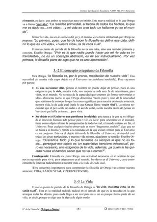 Instituto de Educación Secundaria “LEÓN FELIPE”, Benavente
Hª de la Filosofía: Ortega y Gasset Salustiano Fdez. Viejo181
el mundo, es decir, que ambos se necesitan para ser/existir. Esta nueva realidad es lo que Ortega
va a llamar ‘mi vida’: “La realidad primordial, el hecho de todos los hechos, lo que
me es dado es…«mi vida»;…y mi vida es ante todo un hallarme yo en el mun-
do”.
Pensar la vida, esa co-existencia del yo y el mundo, es la tarea intelectual que Ortega se
propone: “Lo primero, pues, que ha de hacer la filosofía es definir ese dato, defi-
nir lo que es «mi vida», «nuestra vida», la de cada cual”.
El nuevo punto de partida de la filosofía no es una idea, sino una realidad primaria y
concreta. Escribe Ortega: “Vivir es lo que nadie puede hacer por mí -la vida es in-
transferible-, no es un concepto abstracto, es mi ser individualísimo. Por vez
primera, la filosofía parte de algo que no es una abstracción”.
3.-2 El concepto orteguiano de Filosofía
Para Ortega, “la filosofía es, por lo pronto, meditación de nuestra vida”. Una
necesidad de nuestra vida cuyo objeto es el Universo (un problema insoluble). Pero vayamos
por partes:
♦ Es una necesidad vital, porque el hombre no puede dejar de pensar, pues es una
exigencia que la vida, nuestra vida, nos impone a cada uno: la de orientarnos, para
vivir, en el mundo. No se trata de la capacidad que tenemos de formar universales o
ideas abstractas (sería lo que Ortega denomina ‘razón pura’), sino de la necesidad
que sentimos de conocer lo que las cosas significan para nuestra existencia concreta,
nuestra vida, la de cada cual (sería lo que Ortega llama ‘razón vital’). La misma ne-
cesidad que el pez siente de nadar o el ave de volar, siente nuestra razón de pensar en
las cosas que halla en torno,…para vivir.
♦ Su objeto es el Universo (un problema insoluble): esta tarea a la que se ve obliga-
da el intelecto humano (de pensar para vivir, es decir, para orientarse en el mundo),
tiene como objeto último la comprensión de todo lo real, el mundo entero, en fin, el
Universo. Pues cualquier hecho observado es mero “fragmento, muñón”, algo que no
se basta a sí mismo y remite a la totalidad en la que existe; remite pues al Universo
en su conjunto. Este es el objeto último de la filosofía: el Universo, dentro del cual
todas las cosas particulares, y nuestra vida misma, adquieren su sentido. Escribe Or-
tega: “Buscamos ‘todo’ y lo que tenemos es siempre lo que no es to-
do;…perseguir ese objeto es ‘un superlativo heroísmo intelectual’, pe-
ro es necesario, una exigencia de la vida; además, ¿a quién le ha qui-
tado nunca el hambre saber que no va a comer?”.
Concluyendo: Filosofía es, para Ortega, una actividad necesaria, en el sentido de que
nos es necesaria para vivir, para orientarnos en el mundo. Su objeto es el Universo , cuyo cono-
cimiento le interesa radicalmente a nuestra vida, a la vida de cada cual.
(Tres conceptos importantes para comprender la filosofía de Ortega van centrar nuestra
atención: VIDA, RAZÓN VITAL Y PERSPECTIVISO).
3.-3 La Vida
El nuevo punto de partida de la filosofía de Ortega es “la vida, nuestra vida, la de
cada cual”. Esta es la realidad radical; radical en el sentido de que es la realidad en la que
arraigan todas las demás, pues nada llega a ser real para mí si no es porque forma parte de mi
vida, es decir, porque es algo que la afecta de algún modo.
 